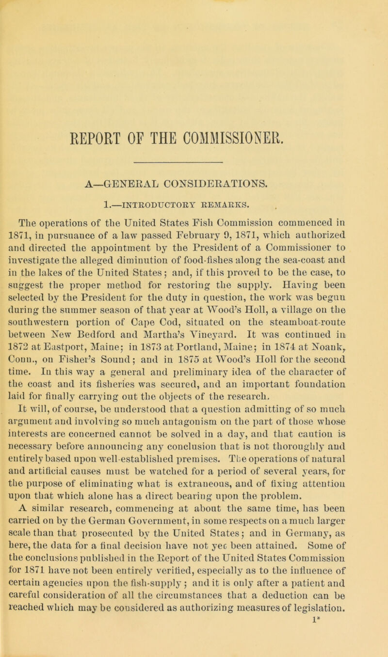 REPORT OF THE COMMISSIONER. A—GENERAL CONSIDERATIONS. 1.—INTRODUCTORY REMARKS. The operations of the United States Fish Commission commenced in 1871, in pursuance of a law passed February 0, 1871, which authorized and directed the appointment by the President of a Commissioner to investigate the alleged diminution of food-fishes along the sea-coast and in the lakes of the United States; and, if this proved to be the case, to suggest the proper method for restoring the supply. Having been selected by the President for the duty in question, the work was begun during the summer season of that year at Wood’s Holl, a village on the southwestern portion of Cape Cod, situated on the steamboat-route between Few Bedford and Martha’s Vineyard. It was continued in 1872 at Eastport, Maine; in 1873 at Portland, Maine; in 1874 at Noaukr Conn., on Fisher’s Sound; and in 1875 at Wood’s Holl for the second time. In this way a general and preliminary idea of the character of the coast aud its fisheries was secured, and an important foundation laid for finally carrying out the objects of the research. It will, of course, be understood that a question admitting of so much argument and involving so much antagonism on the part of those whose interests are concerned cannot be solved in a day, and that caution is necessary before announcing any conclusion that is not thoroughly aud entirely based upon well-established premises. The operations of natural and artificial causes must be watched for a period of several years, for the purpose of eliminating what is extraneous, and of fixing attention upon that which alone has a direct bearing upon the problem. A similar research, commencing at about the same time, has been carried on by the German Government, in some respects on a much larger scale than that prosecuted by the United States; and in Germany, as here, the data for a final decision have not yec been attained. Some of the conclusions published in the Eeport of the United States Commission for 1871 have not been entirely verified, especially as to the infiueuce of certain agencies upon the fish-supply ; and it is only after a patient and careful consideration of all the circumstances that a deduction can be reached which may be considered as authorizing measures of legislation. 1*