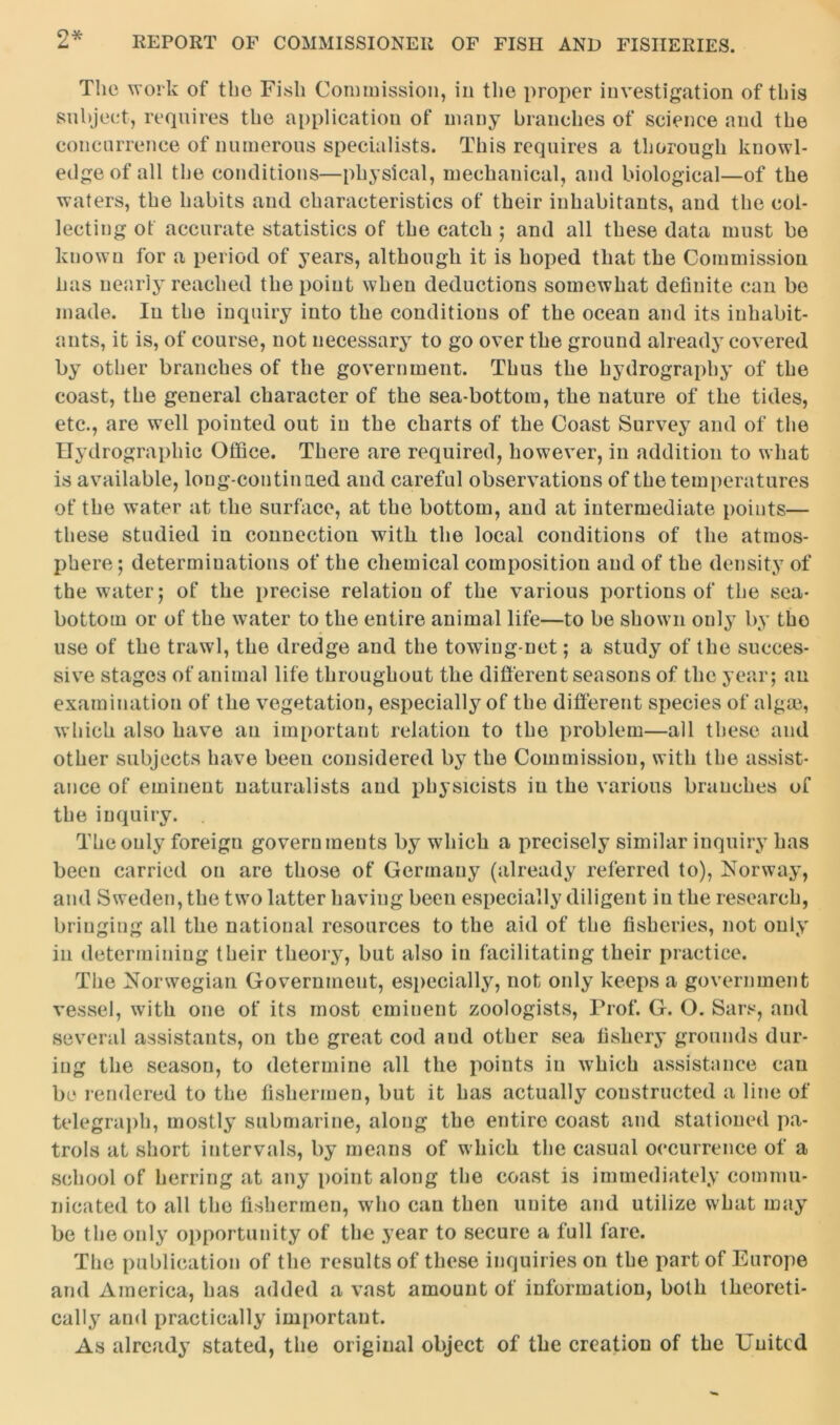 The work of the Fish Commission, in the proper investigation of this subject, requires the application of many branches of science and the concurrence of numerous specialists. This requires a thorough knowl- edge of all the conditions—physical, mechanical, and biological—of the waters, the habits and characteristics of their inhabitants, and the col- lecting ot accurate statistics of the catch ; and all these data must be known for a period of years, although it is hoped that the Commission has nearly reached the point when deductions somewhat definite can be made. In the inquiry into the conditions of the ocean and its inhabit- ants, it is, of course, not necessary to go over the ground already covered by other branches of the government. Thus the hydrography of the coast, the general character of the sea-bottoiu, the nature of the tides, etc., are well pointed out in the charts of the Coast Survey and of the Hydrographic Office. There are required, however, in addition to what is available, long-continned and careful observations of the temperatures of the water at the surface, at the bottom, and at intermediate points— these studied in connection with the local conditions of the atmos- phere ; determinations of the chemical composition and of the density of the water; of the precise relation of the various portions of the sea- bottom or of the water to the entire animal life—to be shown only by tho use of the trawl, the dredge and the towing-net; a study of the succes- sive stages of animal life throughout the different seasons of the year; an examination of the vegetation, especially of the different species of algae, which also have an important relation to the problem—all these and other subjects have been considered by the Commission, with the assist- ance of eminent naturalists and physicists in the various branches of the inquiry. The only foreign governments by which a precisely similar inquiry has been carried on are those of Germany (already referred to), Norway, and Sweden, the two latter having been especially diligent in the research, bringing all the national resources to the aid of the fisheries, not only in determining their theory, but also in facilitating their practice. The Norwegian Government, especially, not only keeps a government vessel, with one of its most eminent zoologists, Prof. G. O. Sars, and several assistants, on the great cod and other sea fishery grounds dur- ing the season, to determine all the points in which assistance can be rendered to the fishermen, but it has actually constructed a line of telegraph, mostly submarine, along the entire coast and stationed pa- trols at short intervals, by means of which the casual occurrence of a school of herring at any point along the coast is immediately commu- nicated to all the fishermen, who can then unite and utilize what may be the only opportunity of the year to secure a full fare. The publication of the results of these inquiries on the part of Europe and America, has added a vast amount of information, both theoreti- cally and practically important. As already stated, the original object of the creation of the United