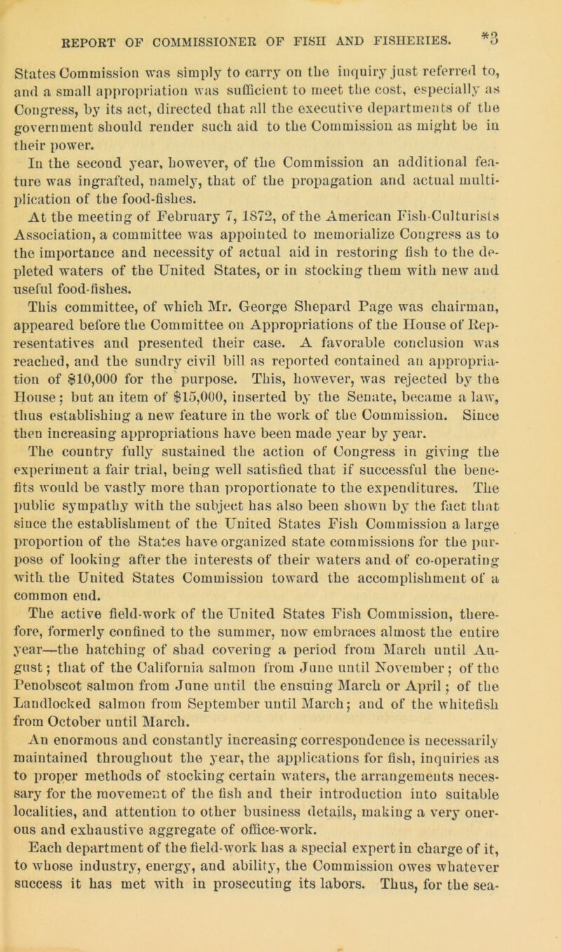 States Commission was simply to carry on the inquiry just referred to, and a small appropriation was sufficient to meet the cost, especially as Congress, by its act, directed that all the executive departments of the government should render such aid to the Commission as might be in their power. In the second year, however, of the Commission an additional fea- ture was ingrafted, namely, that of the propagation and actual multi- plication of the food-fislies. At the meeting of February 7, 1S72, of the American Fish-Culturists Association, a committee was appointed to memorialize Congress as to the importance and necessity of actual aid in restoring fish to the de- pleted waters of the United States, or in stocking them with new and useful food-fishes. This committee, of which Mr. George Shepard Page was chairman, appeared before the Committee on Appropriations of the House of Rep- resentatives and presented their case. A favorable conclusion was reached, and the sundry civil bill as reported contained an appropria- tion of 810,000 for the purpose. This, however, was rejected by the House ; but an item of 815,000, inserted by the Senate, became a law, thus establishing a new feature in the work of the Commission. Since then increasing appropriations have been made year by year. The country fully sustained the action of Congress in giving the experiment a fair trial, being well satisfied that if successful the bene- fits would be vastly more than proportionate to the expenditures. The public sympathy with the subject has also been shown by the fact that since the establishment of the United States Fish Commission a, large proportion of the States have organized state commissions for the pur- pose of looking after the interests of their waters and of co-operating with the United States Commission toward the accomplishment of a common end. The active field-work of the United States Fish Commission, there- fore, formerly confined to the summer, now embraces almost the entire year—the hatching of shad covering a period from March until Au- gust ; that of the California salmon from June until November; of the Penobscot salmon from June until the ensuing March or April; of the Landlocked salmon from September until March; and of the whitefish from October until March. An enormous and constantly increasing correspondence is necessarily maintained throughout the year, the applications for fish, inquiries as to proper methods of stocking certain waters, the arrangements neces- sary for the movement of the fish and their introduction into suitable localities, and attention to other business details, making a very oner- ous and exhaustive aggregate of office-work. Each department of the field-work has a special expert in charge of it, to whose industry, energy, and ability, the Commission owes whatever success it has met with in prosecuting its labors. Thus, for the sea-