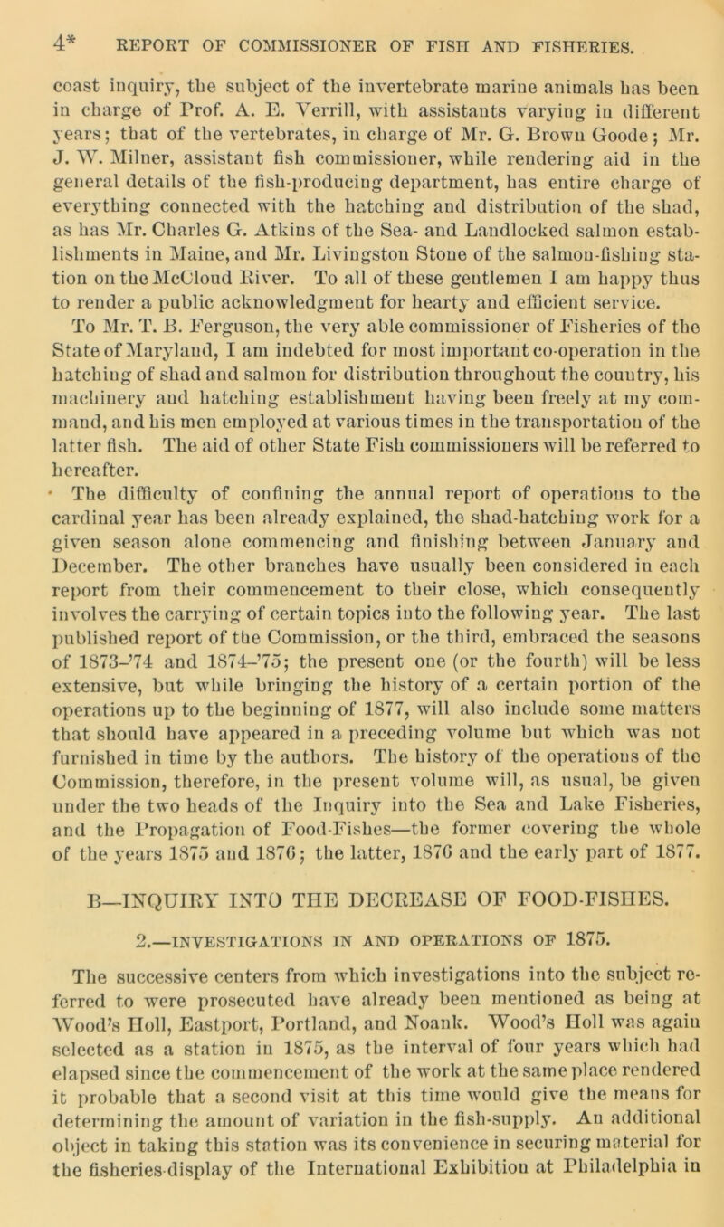 coast inquiry, the subject of the invertebrate marine animals has been in charge of Prof. A. E. Verrill, with assistants varying in different years; that of the vertebrates, in charge of Mr. G. Brown Goode; Mr. J. W. Milner, assistant fish commissioner, while rendering aid in the general details of the fish-producing department, has entire charge of everything connected with the hatching and distribution of the shad, as has Mr. Charles G. Atkins of the Sea- and Landlocked salmon estab- lishments in Maine, and Mr. Livingston Stone of the salmon-fishing sta- tion on the McCloud Biver. To all of these gentlemen I am happy thus to render a public acknowledgment for hearty and efficient service. To Mr. T. B. Ferguson, the very able commissioner of Fisheries of the State of Maryland, I am indebted for most important co-operation in the hatching of shad and salmon for distribution throughout the country, his machinery and hatching establishment having been freely at my com- mand, and his men employed at various times in the transportation of the latter fish. The aid of other State Fish commissioners will be referred to hereafter. * The difficulty of confining the annual report of operations to the cardinal year has been already explained, the shad-hatching work for a given season alone commencing and finishing between January and December. The other branches have usually been considered in each report from their commencement to their close, which consequently involves the carrying of certain topics into the following year. The last published report of the Commission, or the third, embraced the seasons of 1873-74 and 1874-75; the present one (or the fourth) will be less extensive, but while bringing the history of a certain portion of the operations up to the beginning of 1877, will also include some matters that should have appeared in a preceding volume but which was not furnished in time by the authors. The history of the operations of the Commission, therefore, in the present volume will, as usual, be given under the two heads of the Inquiry into the Sea and Lake Fisheries, and the Propagation of Food-Fishes—the former covering the whole of the years 1875 and 187C; the latter, 187G and the early part of 1877. B—INQUIRY INTO THE DECREASE OF FOOD-FISHES. 2.—INVESTIGATIONS IN AND OPERATIONS OF 1875. The successive centers from which investigations into the subject re- ferred to were prosecuted have already been mentioned as being at Wood’s noil, Eastport, Portland, and Noank. Wood’s Holl was again selected as a station in 1875, as the interval of four years which had elapsed since the commencement of the work at the same place rendered it probable that a second visit at this time would give the means for determining the amount of variation in the fish-supply. An additional object in taking this station was its convenience in securing material tor the fisheries display of the International Exhibition at Philadelphia in