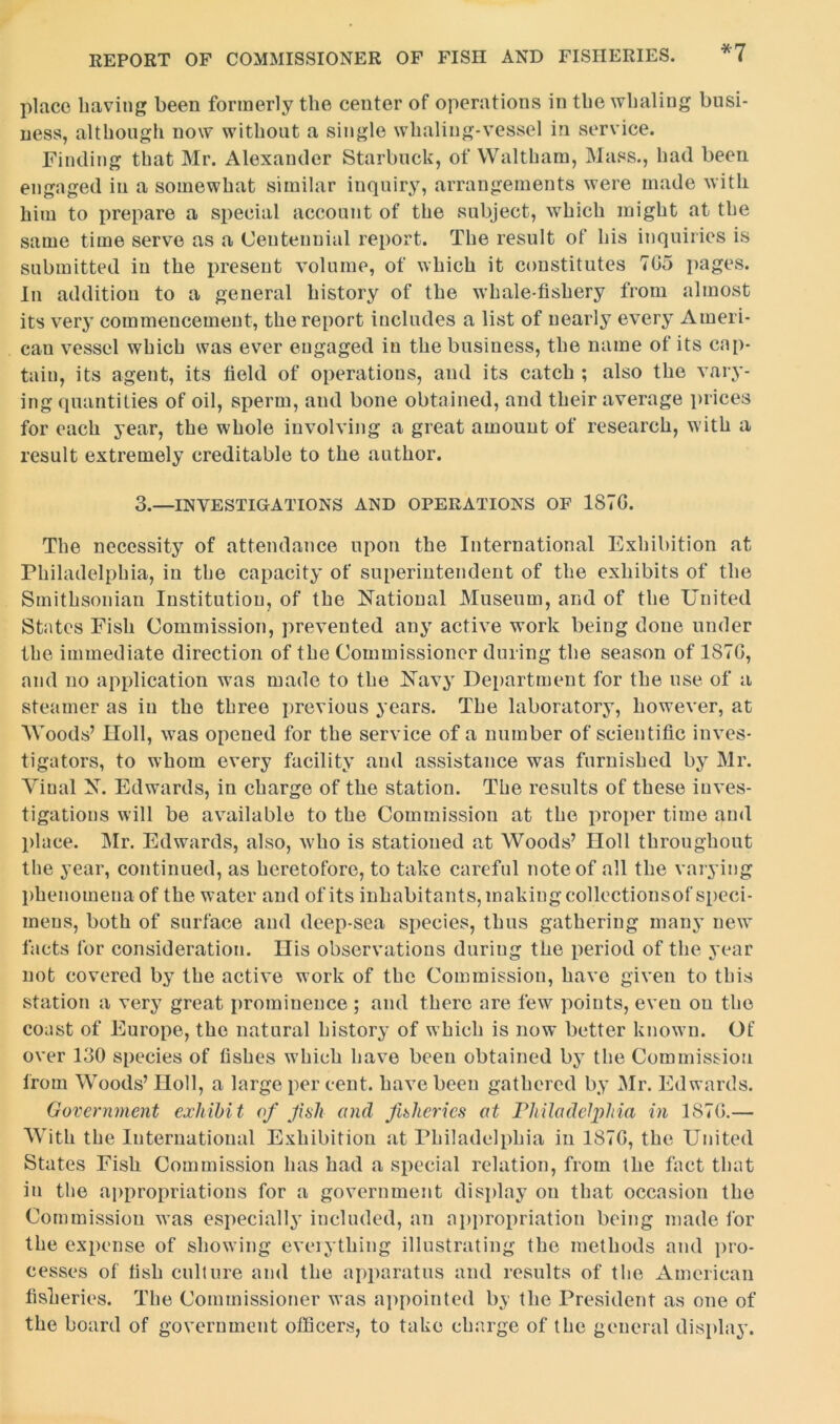 *7 place having been formerly the center of operations in the whaling busi- ness, although now without a single whaling-vessel in service. Finding that Mr. Alexander Starbuck, of Waltham, Mass., had been engaged in a somewhat similar inquiry, arrangements were made with him to prepare a special account of the subject, which might at the same time serve as a Centennial report. The result of his inquiries is submitted in the present volume, of which it constitutes 705 pages. In addition to a general history of the whale-fishery from almost its very commencement, the report includes a list of nearly every Ameri- can vessel which was ever engaged in the business, the name of its cap- tain, its agent, its field of operations, and its catch ; also the vary- ing quantities of oil, sperm, and bone obtained, and their average prices for each year, the whole involving a great amount of research, with a result extremely creditable to the author. 3._INVesTIGATIONS and OPERATIONS OF 1870. The necessity of attendance upon the International Exhibition at Philadelphia, in the capacity of superintendent of the exhibits of the Smithsonian Institution, of the National Museum, and of the United States Fish Commission, prevented any active work being done under the immediate direction of the Commissioner during the season of 1870, and no application was made to the Navy Department for the use of a steamer as in the three previous years. The laboratory, however, at Woods’ noli, was opened for the service of a number of scientific inves- tigators, to whom every facility and assistance was furnished by Mr. Viual N. Edwards, in charge of the station. The results of these inves- tigations will be available to the Commission at the proper time and place. Mr. Edwards, also, who is stationed at Woods’ Holl throughout the year, continued, as heretofore, to take careful note of all the varying phenomena of the water and of its inhabitants, making collectionsof speci- mens, both of surface and deep-sea species, thus gathering many new facts for consideration. Ilis observations during the period of the year not covered by the active work of the Commission, have given to this station a very great prominence ; and there are few points, even on the coast of Europe, the natural history of which is now better known. Of over 130 species of fishes which have been obtained by the Commission from Woods’ Holl, a large per cent, have been gathered by Mr. Edwards. Government exhibit of Jish and fisheries at Philadelphia in 1870.— With the International Exhibition at Philadelphia in 1870, the United States Fish Commission has had a special relation, from the fact that in the appropriations for a government display on that occasion the Commission was especially included, an appropriation being made for the expense of showing everything illustrating the methods and pro- cesses of fish culture and the apparatus and results of the American fisheries. The Commissioner was appointed by the President as one of the board of government officers, to take charge of the general display.