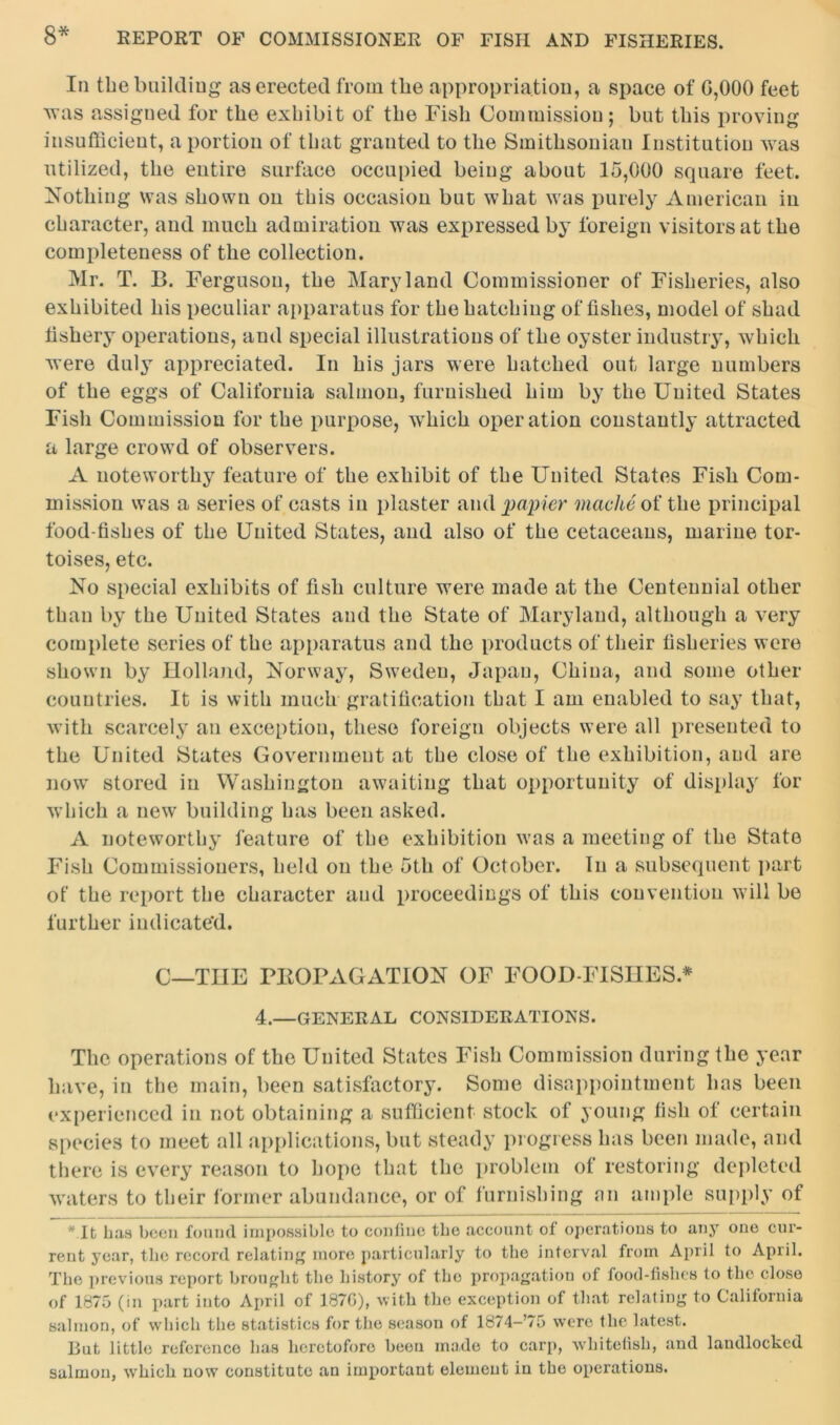 In the building as erected from the appropriation, a space of G,000 feet was assigned for the exhibit of the Fish Commission; but this proving insufficient, a portion of that granted to the Smithsonian Institution was utilized, the entire surface occupied being about 15,000 square feet. Nothing was shown on this occasion but what was purely American in character, and much admiration was expressed by foreign visitors at the completeness of the collection. Mr. T. B. Ferguson, the Maryland Commissioner of Fisheries, also exhibited his peculiar apparatus for the hatching of fishes, model of shad fishery operations, and special illustrations of the oyster industry, which were duly appreciated. In his jars were hatched out large numbers of the eggs of California salmon, furnished him by the United States Fish Commission for the purpose, wThich operation constantly attracted a large crowd of observers. A noteworthy feature of the exhibit of tbe United States Fish Com- mission was a series of casts in plaster and papier mache of the principal food-fishes of the United States, and also of the cetaceans, marine tor- toises, etc. No special exhibits of fish culture were made at the Centennial other than by the United States and the State of Maryland, although a very complete series of the apparatus and the products of their fisheries were shown by Holland, Norway, Sweden, Japan, China, and some other countries. It is with much gratification that I am enabled to say that, with scarcely an exception, these foreign objects were all presented to the United States Government at tbe close of tbe exhibition, and are now stored in Washington awaiting that opportunity of display for which a new building has been asked. A noteworthy feature of the exhibition was a meeting of the State Fish Commissioners, held on the 5th of October. In a subsequent part of the report tbe character and proceedings of this convention will bo further indicated. C—THE PROPAGATION OF FOOD-FISHES* 4.—general considerations. The operations of the United States Fish Commission during the year have, in the main, been satisfactory. Some disappointment has been experienced in not obtaining a sufficient stock of young fish of certain species to meet all applications, but steady progress has been made, and there is every reason to hope that the problem of restoring depleted waters to their former abundance, or of furnishing an ample supply of * It has been found impossible to confine tbe account of operations to any one cur- rent year, tbe record relating more particularly to tbe interval from April to April. The previous report brought tbe history of the propagation of food-fishes to the close of 1875 (in part into April of 187G), with the exception of that relating to California salmon, of which the statistics for the season of 1874-75 were the latest. But little reference has heretofore been made to carp, whitetish, and landlocked salmon, which now constitute an important element in the operations.