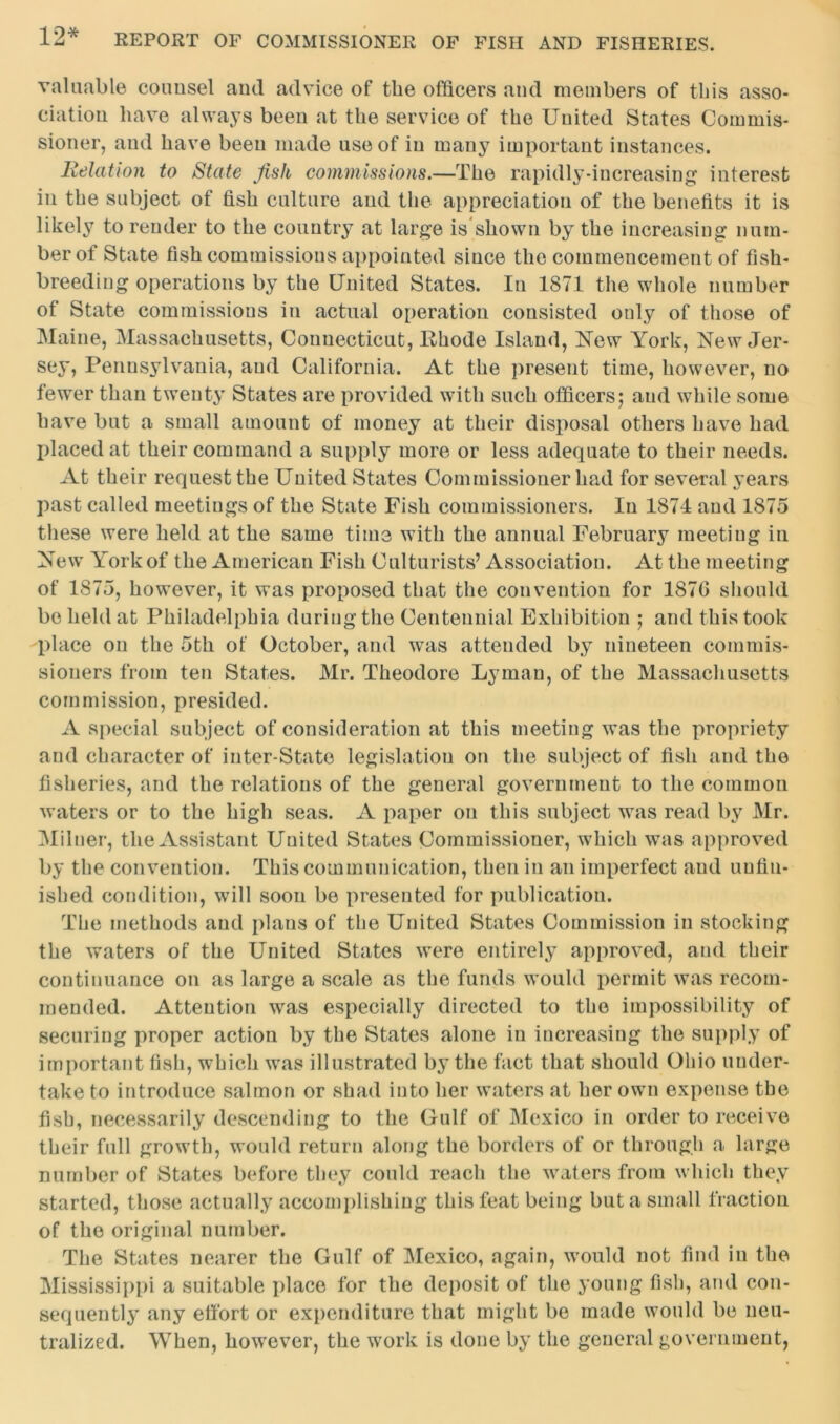 valuable counsel and advice of the officers and members of this asso- ciation have always been at the service of the United States Commis- sioner, and have been made use of in many important instances. Relation to State Jish commissions.—The rapidly-increasing interest in the subject of fish culture and the appreciation of the benefits it is likely to render to the country at large is shown by the increasing num- ber of State fish commissions appointed since the commencement of fish- breeding operations by the United States. In 1871 the whole number of State commissions in actual operation consisted only of those of Maine, Massachusetts, Connecticut, Rhode Island, New York, New Jer- sey, Pennsylvania, and California. At the present time, however, no fewer than twenty States are provided with such officers; and while some have but a small amount of money at their disposal others have had placed at their command a supply more or less adequate to their needs. At their request the United States Commissioner had for several years past called meetiugs of the State Fish commissioners. In 1874 and 1875 these were held at the same time with the annual February meeting in New York of the American Fish Culturists’ Association. At the meeting of 1875, however, it was proposed that the convention for 187G should be held at Philadelphia during the Centennial Exhibition ; and this took place on the 5th of October, and was attended by nineteen commis- sioners from ten States. Mr. Theodore Lyman, of the Massachusetts commission, presided. A special subject of consideration at this meeting was the propriety and character of inter-State legislation on the subject of fish and the fisheries, and the relations of the general government to the common waters or to the high seas. A paper on this subject was read by Mr. Milner, the Assistant Uuited States Commissioner, which was approved by the convention. This communication, then in an imperfect and unfin- ished condition, will soon be presented for publication. The methods and plans of the United States Commission in stocking the waters of the United States were entirely approved, and their continuance on as large a scale as the funds would permit was recom- mended. Attention was especially directed to the impossibility of securing proper action by the States alone in increasing the supply of important fish, which was illustrated by the fact that should Ohio under- take to introduce salmon or shad into her waters at her own expense the fish, necessarily descending to the Gulf of Mexico in order to receive their full growth, would return along the borders of or through a large number of States before they could reach the waters from which they started, those actually accomplishing this feat being but a small fraction of the original number. The States nearer the Gulf of Mexico, again, would not find in the Mississippi a suitable place for the deposit of the young fish, and con- sequently any effort or expenditure that might be made would be neu- tralized. When, however, the work is done by the general government,