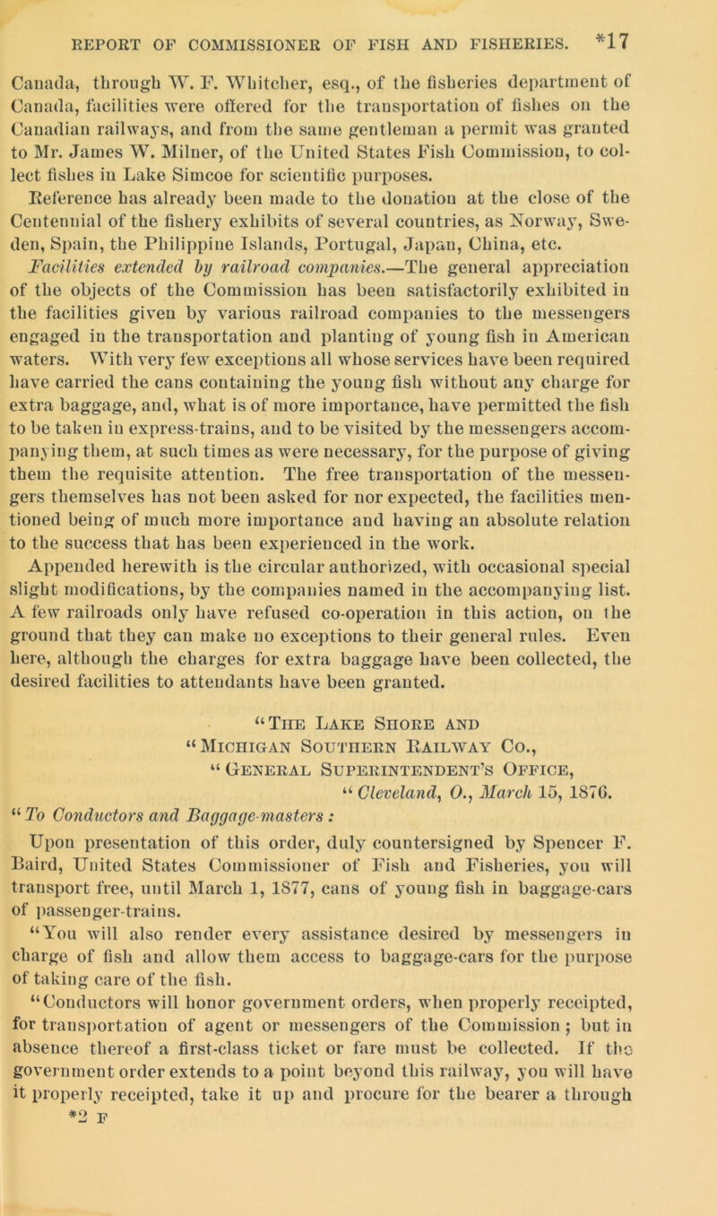 Canada, through W. F. Whitcher, esq., of the fisheries department of Canada, facilities were offered for the transportation of fishes on the Canadian railways, and from the same gentleman a permit was granted to Mr. James W. Milner, of the United States Fish Commission, to col- lect fishes in Lake Simcoe for scientific purposes. Reference has already been made to the donation at the close of the Centennial of the fishery exhibits of several countries, as Norway, Swe- den, Spain, the Philippine Islands, Portugal, Japan, China, etc. Facilities extended by railroad companies.—The general appreciation of the objects of the Commission has been satisfactorily exhibited in the facilities given by various railroad companies to the messengers engaged iu the transportation and planting of young fish in American waters. With very few exceptions all whose services have been required have carried the cans containing the young fish without any charge for extra baggage, and, what is of more importance, have permitted the fish to be taken in express-trains, and to be visited by the messengers accom- panying them, at such times as were necessary, for the purpose of giving them the requisite attention. The free transportation of the messen- gers themselves has not been asked for nor expected, the facilities men- tioned being of much more importance and having an absolute relation to the success that has been experienced iu the work. Appended herewith is the circular authorized, with occasional special slight modifications, by the companies named in the accompanying list. A few railroads only have refused co-operation in this action, on the ground that they can make no exceptions to their general rules. Even here, although the charges for extra baggage have been collected, the desired facilities to attendants have been granted. “The Lake Shore and “Michigan Southern Railway Co., “ General Superintendent’s Office, “ Cleveland, 0., March 15, 187C. “ To Conductors and Baggage-masters : Upon presentation of this order, duly countersigned by Spencer F. Baird, United States Commissioner of Fish and Fisheries, you will transport free, until March 1, 1877, cans of young fish in baggage-cars of passenger-trains. “You will also render every assistance desired by messengers in charge of fish and allow them access to baggage-cars for the purpose of taking care of the fish. “Conductors will honor government orders, when properly receipted, for transportation of agent or messengers of the Commission ; but iu absence thereof a first-class ticket or fare must be collected. If the government order extends to a point beyond this railway, you will have it properly receipted, take it up and procure for the bearer a through *2 F