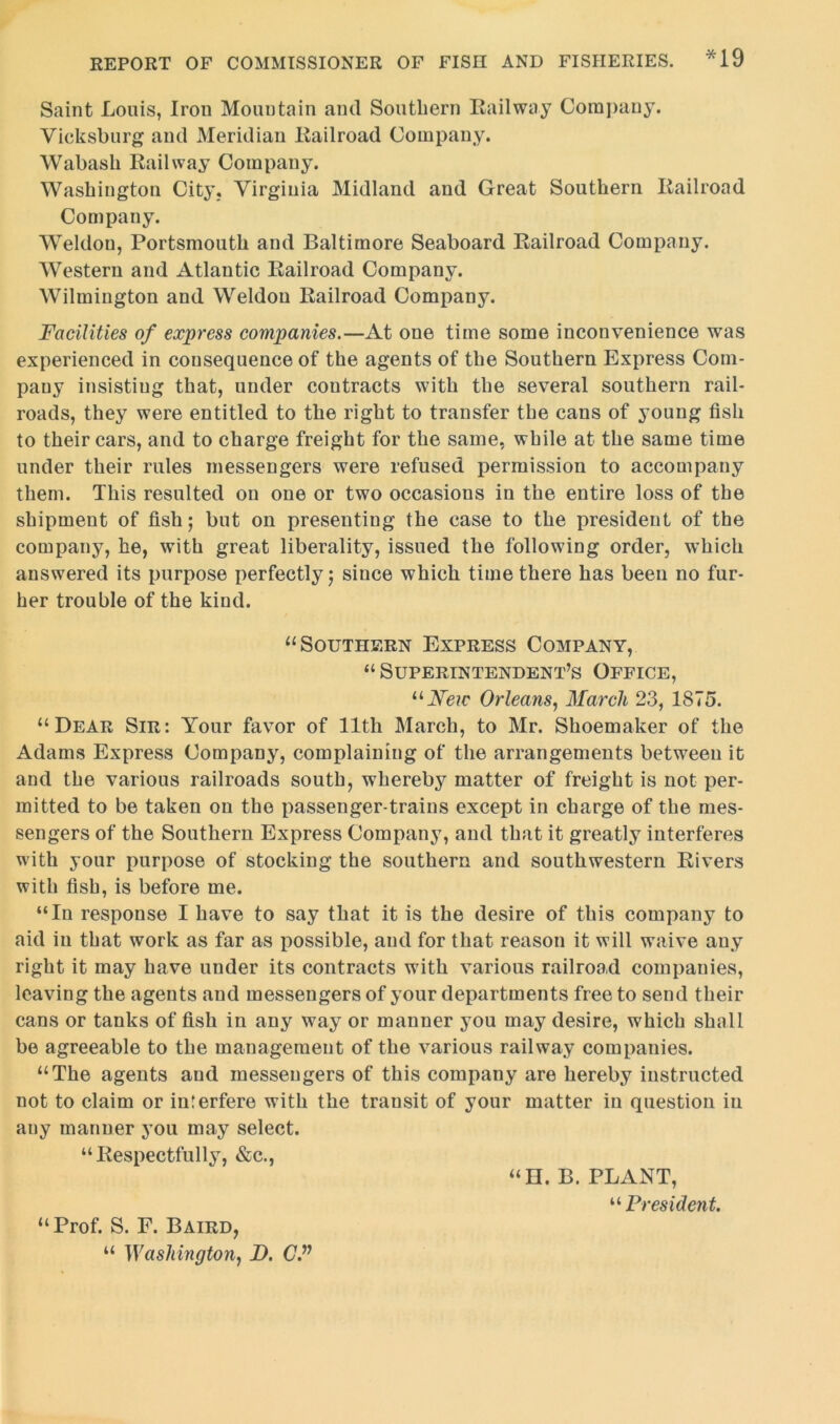 Saint Louis, Iron Mountain and Southern Railway Company. Vicksburg and Meridian Railroad Company. Wabash Railway Company. Washington City. Virginia Midland and Great Southern Railroad Company. Weldon, Portsmouth and Baltimore Seaboard Railroad Company. Western and Atlantic Railroad Company. Wilmington and Weldon Railroad Company. Facilities of express companies.—At one time some inconvenience was experienced in consequence of the agents of the Southern Express Com- pany insisting that, under contracts with the several southern rail- roads, they were entitled to the right to transfer the cans of young fish to their cars, and to charge freight for the same, while at the same time under their rules messengers were refused permission to accompany them. This resulted on one or two occasions in the entire loss of the shipment of fish; but on presenting the case to the president of the company, he, with great liberality, issued the following order, which answered its purpose perfectly j since which time there has been no fur- her trouble of the kind. “Southern Express Company, “ Superintendent’s Office, uNeic Orleans, March 23, 1875. “Dear Sir: Your favor of 11th March, to Mr. Shoemaker of the Adams Express Company, complaining of the arrangements between it and the various railroads south, whereby matter of freight is not per- mitted to be taken on the passenger-trains except in charge of the mes- sengers of the Southern Express Company, and that it greatly interferes with your purpose of stocking the southern and southwestern Rivers with fish, is before me. “In response I have to say that it is the desire of this company to aid in that work as far as possible, and for that reason it will waive any right it may have under its contracts with various railroad companies, leaving the agents and messengers of your departments free to send their cans or tanks of fish in any way or manner you may desire, which shall be agreeable to the management of the various railway companies. “The agents and messengers of this company are hereby instructed not to claim or interfere with the transit of your matter iu question in auy manner you may select. “Respectfully, &c., “H. B. PLANT, “ President. “Prof. S. F. Baird, “ Washington, D. CP