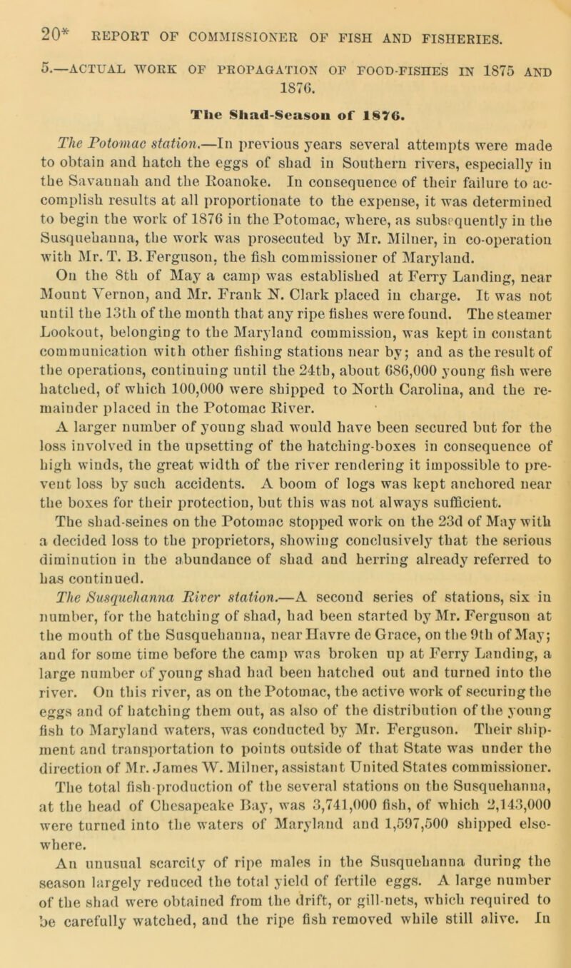 20* 5.—ACTUAL WORK OF PROPAGATION OF FOOD-FISHES IN 1S75 AND 187C. The $liad-$ea$on of 1876. The Potomac station.—In previous years several attempts were made to obtain and hatch the eggs of shad in Southern rivers, especially in the Savannah and the Roanoke. In consequence of their failure to ac- complish results at all proportionate to the expense, it was determined to begin the work of 1876 in the Potomac, where, as subsequently in the Susquehanna, the work was prosecuted by Mr. Milner, in co-operation with Mr. T. B. Ferguson, the fish commissioner of Maryland. On the 8th of May a camp was established at Ferry Landing, near Mount Vernon, and Mr. Frank N. Clark placed in charge. It was not until the 13th of the month that any ripe fishes were found. The steamer Lookout, belonging to the Maryland commission, was kept in constant communication with other fishing stations near by; and as the result of the operations, continuing until the 24tb, about GS6,000 young fish were hatched, of which 100,000 were shipped to North Carolina, and the re- mainder placed in the Potomac River. A larger number of young shad would have been secured but for the loss involved in the upsetting of the hatching-boxes in consequence of high winds, the great width of the river rendering it impossible to pre- vent loss by such accidents. A boom of logs was kept anchored near the boxes for their protection, but this was not always sufficient. The shad-seines on the Potomac stopped work on the 23d of May with a decided loss to the proprietors, showing conclusively that the serious diminution in the abundance of shad and herring already referred to has continued. The Susquehanna River station.—A second series of stations, six in number, for the hatching of shad, had been started by Mr. Ferguson at the mouth of the Susquehanna, near Havre de Grace, on the 9th of May; and for some time before the camp was broken up at Ferry Landing, a large number of young shad had been hatched out and turned into the river. On this river, as on the Potomac, the active work of securing the eggs and of hatching them out, as also of the distribution of the young fish to Maryland waters, was conducted by Mr. Ferguson. Their ship- ment and transportation to points outside of that State was under the direction of Mr. James W. Milner, assistant United States commissioner. The total fish production of the several stations on the Susquehanna, at the head of Chesapeake Bay, was 3,741,000 fish, of which 2,143,000 were turned into the waters of Maryland and 1,597,500 shipped else- where. An unusual scarcity of ripe males in the Susquehanna during the season largely reduced the total yield of fertile eggs. A large number of the shad were obtained from the drift, or gill-nets, which required to be carefully watched, and the ripe fish removed while still alive. In