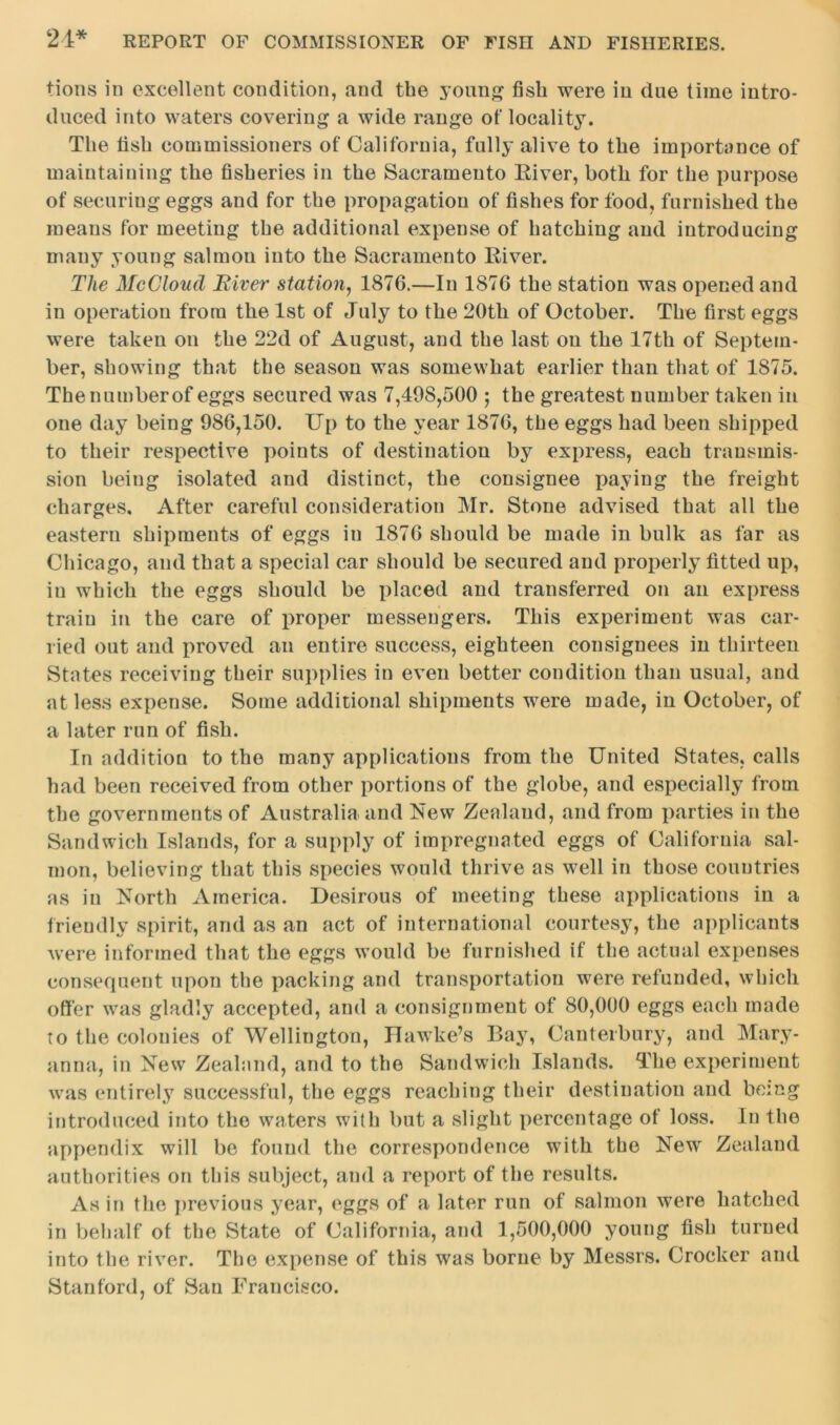 tions in excellent condition, and the young fish were in due time intro- duced into waters covering a wide range of locality. The fish commissioners of California, fully alive to the importance of maintaining the fisheries in the Sacramento River, both for the purpose of securing eggs and for the propagation of fishes for food, furnished the means for meeting the additional expense of hatching and introducing many young salmon into the Sacramento River. The McCloud River station, 1876.—In 1876 the station was opened and in operation from the 1st of July to the 20th of October. The first eggs were taken on the 22d of August, and the last on the 17th of Septem- ber, showing that the season was somewhat earlier than that of 1875. The numberof eggs secured was 7,498,500 ; the greatest number taken in one day being 986,150. Up to the year 1876, the eggs had been shipped to their respective points of destination by express, each transmis- sion being isolated and distinct, the consignee paying the freight charges. After careful consideration Mr. Stone advised that all the eastern shipments of eggs in 1876 should be made in bulk as far as Chicago, and that a special car should be secured and properly fitted up, in which the eggs should be placed and transferred on an express train in the care of proper messengers. This experiment was car- ried out and proved an entire success, eighteen consignees in thirteen States receiving their supplies in even better condition than usual, and at less expense. Some additional shipments were made, in October, of a later run of fish. In addition to the many applications from the United States, calls had been received from other portions of the globe, and especially from the governments of Australia and New Zealand, and from parties in the Sandwich Islands, for a supply of impregnated eggs of California sal- mon, believing that this species would thrive as well in those countries as in North America. Desirous of meeting these applications in a friendly spirit, and as an act of international courtesy, the applicants were informed that the eggs would be furnished if the actual expenses consequent upon the packing and transportation were refunded, which offer was gladly accepted, and a consignment of 80,000 eggs each made to the colonies of Wellington, Hawke’s Bay, Canterbury, and Mary- anna, in New Zealand, and to the Sandwich Islands. The experiment was entirely successful, the eggs reaching their destination and being introduced into the waters with but a slight percentage of loss. In the appendix will be found the correspondence with the New Zealand authorities on this subject, and a report of the results. As in the previous year, eggs of a later run of salmon were hatched in behalf of the State of California, and 1,500,000 young fish turned into the river. The expense of this was borne by Messrs. Crocker and Stanford, of San Francisco.