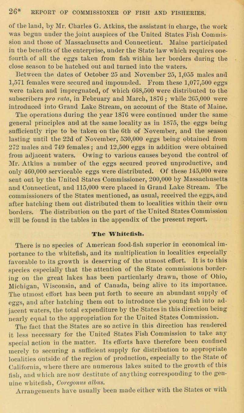 of the land, by Mr. Charles G. Atkins, the assistant in charge, the work was begun under the joint auspices of the United States Fish Commis- sion and those of Massachusetts and Connecticut. Maine participated in the benefits of the enterprise, under the State law which requires one- fourth of all the eggs taken from fish within her borders during the close season to be hatched out and turned into the waters. Between the dates of October 25 and November 25, 1,055 males and 1,571 females were secured and impounded. From these 1,077,500 eggs were taken and impregnated, of which GG8,500 were distributed to the subscribers pro rata, in February aud March, 187G ; while 2G5,000 were introduced into Grand Lake Stream, on account of the State of Maine. The operations during the year 187G were continued under the same general principles and at the same locality as in 1875, the eggs being sufficiently ripe to be taken on the Gth of November, and the season lasting until the 22d of November, 530,000 eggs being obtained from 272 males aud 719 females; aud 12,500 eggs in addition were obtained from adjacent waters. Owing to various causes beyond the control of Mr. Atkins a number of the eggs secured proved unproductive, and only 4G0,000 serviceable eggs were distributed. Of these 115,000 w^ere sent out by the United States Commissioner, 200,000 by Massachusetts and Connecticut, and 115,000 were placed in Grand Lake Stream. The commissioners of the States mentioned, as usual, received the eggs, and after hatching them out distributed them to localities within their own borders. The distribution on the part of the United States Commission will be found in the tables in the appendix of the present report. Tlie Whitcfisli. There is no species of American food-fish superior in economical im- portance to the whitefish, aud its multiplication in localities especially favorable to its growth is deserving of the utmost effort. It is to this species especially that the attention of the State commissions border- ing on the great lakes has been particularly drawn, those of Ohio, Michigan, Wisconsin, and of Canada, being alive to its importance. The utmost effort has been put forth to secure an abundant supply of eggs, and after hatching them out to introduce the young fish into ad- jacent waters, the total expenditure by the States in this direction being nearly equal to the appropriation for the United States Commission. The fact that the States are so active in this direction has rendered it less necessary for the United States Fish Commission to take any special action in the matter. Its efforts have therefore been confined merely to securing a sufficient supply for distribution to appropriate localities outside of the region of production, especially to the State of California, where there are numerous lakes suited to the growth of this fish, and which are now destitute of anything corresponding to the gen- uine whitefish, Coregonm albus. Arrangements have usually been made either with the States or with