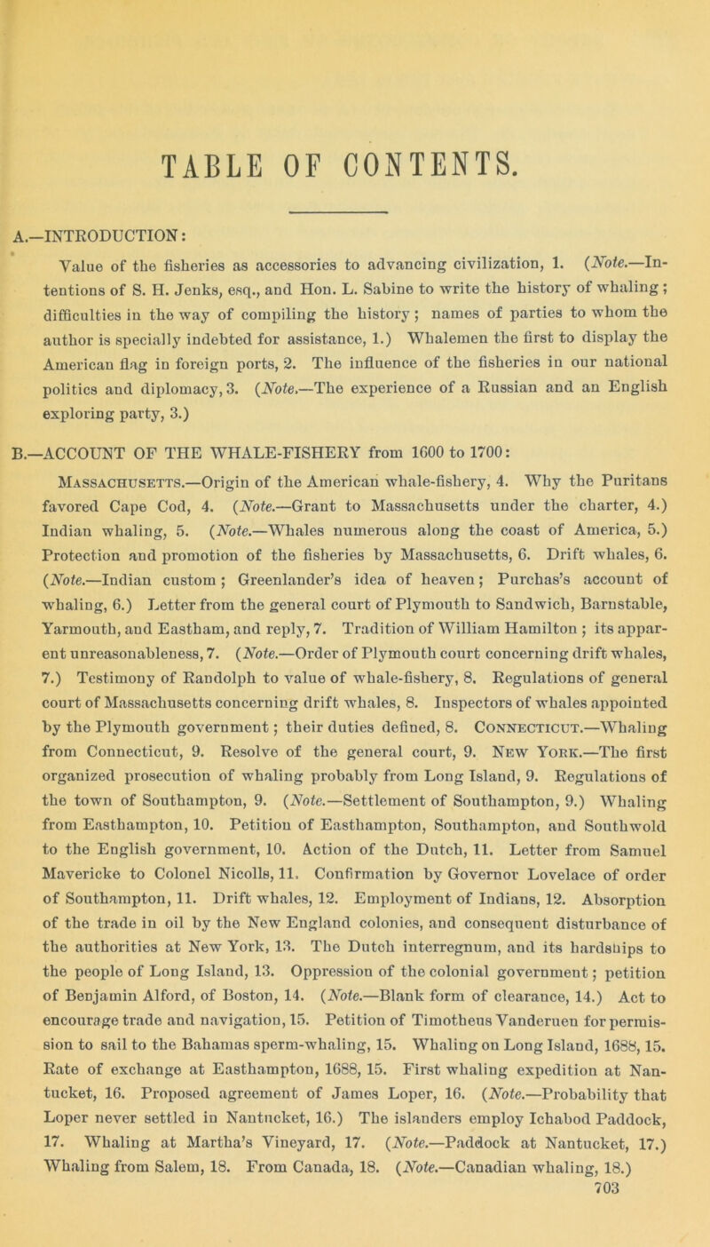 TABLE OF CONTENTS A. —INTRODUCTION: Value of the fisheries as accessories to advancing civilization, 1. (Note.—In- tentions of S. H. Jenks, esq., and Hon. L. Sabine to write the history of whaling ; difficulties in the way of compiling the history ; names of parties to whom the author is specially indebted for assistance, 1.) Whalemen the first to display the American flag in foreign ports, 2. The influence of the fisheries in our national politics and diplomacy, 3. (Note,—The experience of a Russian and an English exploring party, 3.) B. —ACCOUNT OF THE WHALE-FISHERY from 1600 to 1700: Massachusetts.—Origin of the American whale-fishery, 4. Why the Puritans favored Cape Cod, 4. (Note.—Grant to Massachusetts under the charter, 4.) Indian whaling, 5. (Note.—Whales numerous along the coast of America, 5.) Protection and promotion of the fisheries by Massachusetts, 6. Drift whales, 6. (Note.—Indian custom ; Greenlander’s idea of heaven; Purchas’s account of whaling, 6.) Letter from the general court of Plymouth to Sandwich, Barnstable, Yarmouth, and Eastham, and reply, 7. Tradition of William Hamilton ; its appar- ent unreasonableness, 7. (Note.—Order of Plymouth court concerning drift whales, 7.) Testimony of Randolph to value of whale-fishery, 8. Regulations of general court of Massachusetts concerning drift whales, 8. Inspectors of whales appointed by the Plymouth government; their duties defined, 8. Connecticut.—Whaling from Connecticut, 9. Resolve of the general court, 9. New York.—The first organized prosecution of whaling probably from Long Island, 9. Regulatious of the town of Southampton, 9. (Note.—Settlement of Southampton, 9.) Whaling from Easthampton, 10. Petition of Easthampton, Southampton, and Southwold to the English government, 10. Action of the Dutch, 11. Letter from Samuel Mavericke to Colonel Nicolls, 11. Confirmation by Governor Lovelace of order of Southampton, 11. Drift whales, 12. Employment of Indians, 12. Absorption of the trade in oil by the New England colonies, and consequent disturbance of the authorities at New York, 13. The Dutch interregnum, and its hardships to the people of Long Island, 13. Oppression of the colonial government; petition of Benjamin Alford, of Boston, 14. (Note.—Blank form of clearance, 14.) Act to encourage trade and navigation, 15. Petition of Timotheus Vanderuen for permis- sion to sail to the Bahamas sperm-whaling, 15. Whaling on Long Island, 1688,15. Rate of exchange at Easthampton, 1688, 15. First whaling expedition at Nan- tucket, 16. Proposed agreement of James Loper, 16. (Note.—Probability that Loper never settled in Nantucket, 16.) The islanders employ Ichabod Paddock, 17. Whaling at Martha’s Vineyard, 17. (Note.—Paddock at Nantucket, 17.) Whaling from Salem, 18. From Canada, 18. (Note.—Canadian whaling, 18.)