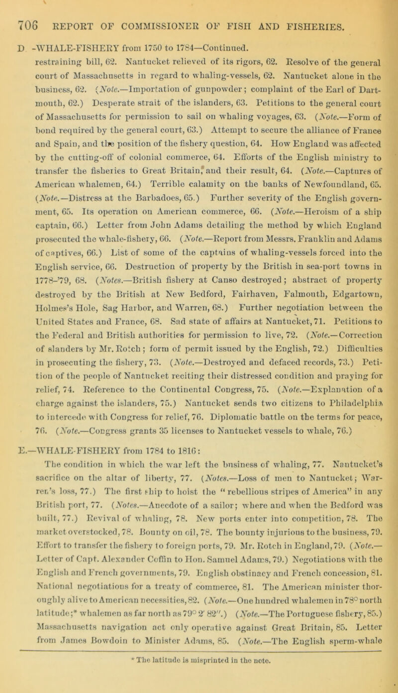 D -WHALE-FISHERY from 1750 to 1784—Continued. restraining bill, 02. Nantucket relieved of its rigors, 62. Resolve of the general court of Massachusetts in regard to whaling-vessels, 62. Nantucket alone in the business, 62. {Note.—Importation of gunpowder; complaint of the Earl of Dart- mouth, 62.) Desperate strait of the islanders, 63. Petitions to the general court of Massachusetts for permission to sail on whaling voyages, 63. (Note.—Form of bond required by the general court, 63.) Attempt to secure the alliance of France and Spain, and tl*e position of the fishery question, 64. How England was affected by the cutting-off of colonial commerce, 64. Efforts cf the English ministry to transfer the fisheries to Great Britain, and their result, 64. (Note.—Captures of American whalemen, 64.) Terrible calamity on the banks of Newfoundland, 65. (Note.— Distress at the Barbadoes, 65.) Further severity of the English govern- ment, 65. Its operation on American commerce, 66. (Note.—Heroism of a ship captain, 66.) Letter from John Adams detailing the method by which England prosecuted the whale-fishery, 66. (Note.—Report from Messrs. Franklin and Adams of captives, 66.) List of some of the captains of whaling-vessels forced into the English service, 66. Destruction of property by the British in sea-port towns in 1778-’79, 68. (Notes.—British fishery at Canso destroyed ; abstract of property destroyed by the British at New Bedford, Fairhaven, Falmouth, Edgartown, Holmes’s Hole, Sag Harbor, and Warren, 68.) Further negotiation between the United States and France, 68. Sad state of affairs at Nantucket, 71. Petitions to the Federal and British authorities for permission to live, 72. (Note.— Correction of slanders by Mr. Rotch ; form of permit issued by the English, 72.) Difficulties in prosecuting the fishery, 73. (Note.—Destroyed and defaced records, 73.) Peti- tion of the people of Nantucket reciting their distressed condition and praying for relief, 74. Reference to the Continental Congress, 75. (Note.—Explanation of a charge against the islanders, 75.) Nantucket sends two citizens to Philadelphia to intercede with Congress for relief, 76. Diplomatic battle on the terms for peace, 76. (Note.—Congress grants 35 licenses to Nantucket vessels to whale, 76.) E.—WHALE-FISHERY from 1784 to 1816: The condition in which the war left the business of whaling, 77. Nautucket’s sacrifice on the altar of liberty, 77. (Notes.—Loss of men to Nantucket,- War- ren’s loss, 77.) The first ship to hoist the “ rebellious stripes of America” in any British port, 77. (Notes.—Anecdote of a sailor; where and when the Bedford was built, 77.) Revival of whaling, 78. New ports enter into competition, 78. The market overstocked, 78. Bounty on oil, 78. The bounty injurious to the business, 79. Effort to transfer the fishery to foreign ports, 79. Mr. Rotch in England,79. (Note.— Letter of Capt. Alexander Coffin to Hon. Samuel Adams, 79.) Negotiations with the English and French governments, 79. English obstinacy and French concession, 81. National negotiations for a treaty of commerce, 81. The American minister thor- oughly alive to American necessities, 82. (Note.—One hundred whalemen in 78° north latitude;* whalemen as far north as 79° 2' 82.) (Note.—The Portuguese fishery, 85.) Massachusetts navigation act only operative against Great Britain, 85. Letter from James Bowdoin to Minister Adams, 85. (Note.—The English sperm-whale * The latitude is misprinted in the note.