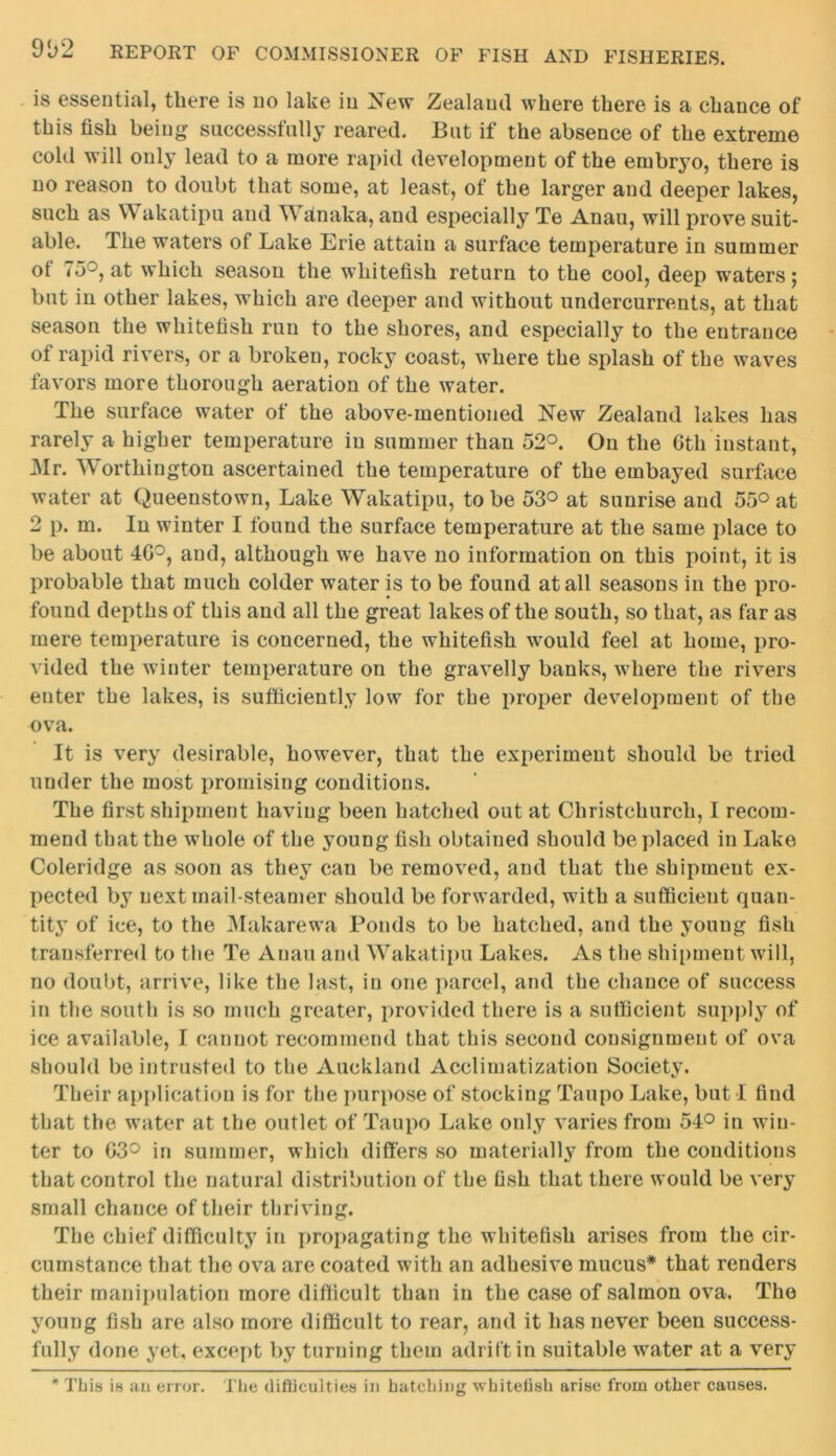 is essential, there is no lake in New Zealand where there is a chance of this fish being successfully reared. But if the absence of the extreme cold will only lead to a more rapid development of the embryo, there is no reason to doubt that some, at least, of the larger and deeper lakes, such as Wakatipu and Wain aka, and especially Te Anau, will prove suit- able. The waters of Lake Erie attain a surface temperature in summer ot 73°, at which season the whitefish return to the cool, deep waters 5 but in other lakes, which are deeper and without undercurrents, at that season the whitefish run to the shores, and especially to the entrance of rapid rivers, or a broken, rocky coast, where the splash of the waves favors more thorough aeration of the water. The surface water of the above-mentioned New Zealand lakes has rarely a higher temperature in summer than 52°. On the 6th instant, Mr. Worthington ascertained the temperature of the embayed surface water at Queenstown, Lake Wakatipu, to be 53° at sunrise and 55° at 2 p. m. In winter I found the surface temperature at the same place to be about 46°, and, although we have no information on this point, it is probable that much colder water is to be found at all seasons in the pro- found depths of this and all the great lakes of the south, so that, as far as mere temperature is concerned, the whitefish would feel at home, pro- vided the winter temperature on the gravelly banks, where the rivers enter the lakes, is sufficiently low for the proper development of the ova. It is very desirable, however, that the experiment should be tried under the most promising conditions. The first shipment having been hatched out at Christchurch, I recom- mend that the whole of the young fish obtained should be placed in Lake Coleridge as soon as they can be removed, and that the shipment ex- pected by next mail-steamer should be forwarded, with a sufficient quan- tity of ice, to the Makarewa Ponds to be hatched, and the young fish transferred to the Te Anau and Wakatipu Lakes. As the shipment will, no doubt, arrive, like the last, in one parcel, and the chance of success in the south is so much greater, provided there is a sufficient supply of ice available, I cannot recommend that this second consignment of ova should be intrusted to the Auckland Acclimatization Society. Their application is for the purpose of stocking Taupo Lake, but I find that the water at the outlet of Taupo Lake only varies from 54° in win- ter to 63° in summer, which differs so materially from the conditions that control the natural distribution of the fish that there would be very small chance of their thriving. The chief difficulty in propagating the whitefish arises from the cir- cumstance that the ova are coated with an adhesive mucus* that renders their manipulation more difficult than in the case of salmon ova. The young fish are also more difficult to rear, and it has never been success- fully done yet, except by turning them adrift in suitable water at a very * This is an error. The difficulties in hatching whitelish arise from other causes.