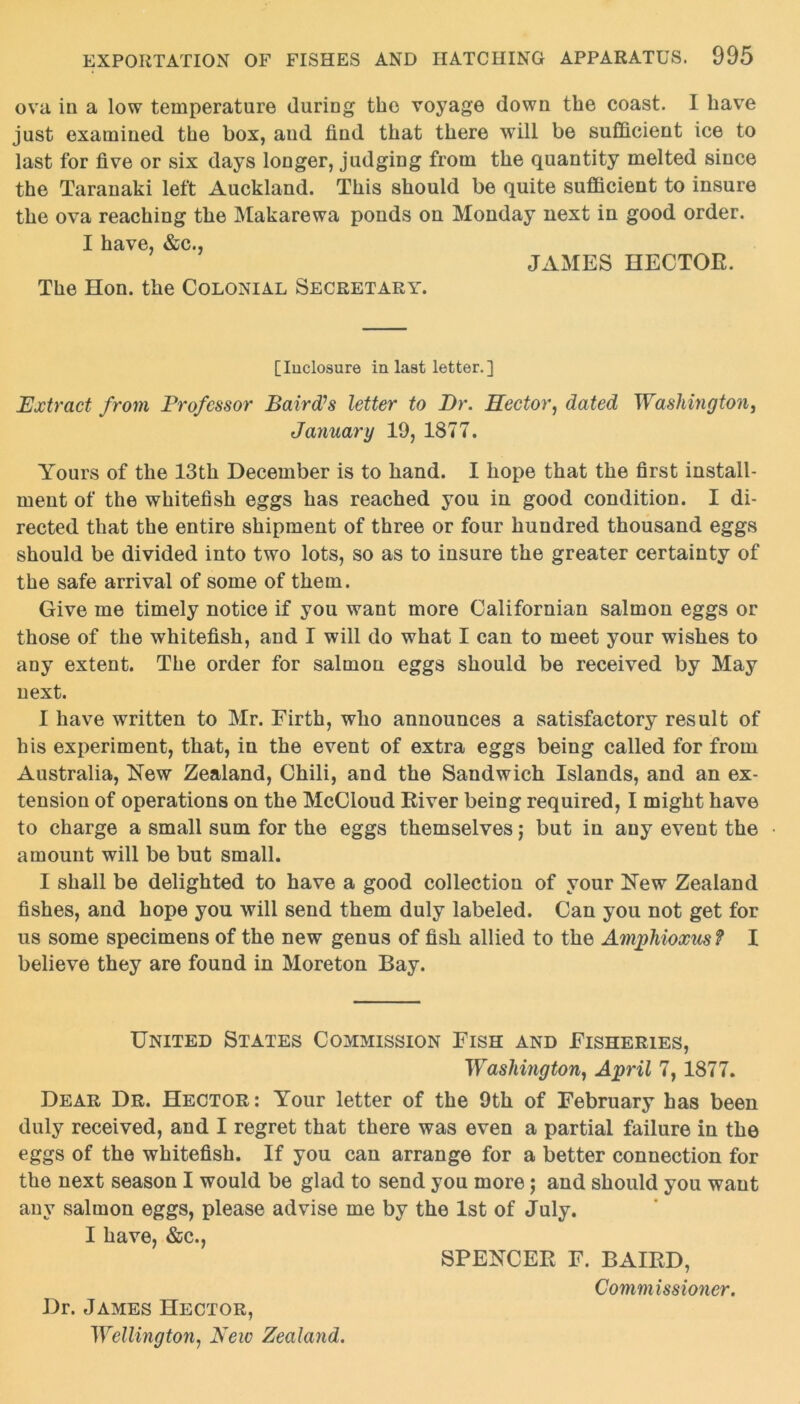 ova in a low temperature during the voyage down the coast. I have just examined the box, and lind that there will be sufficient ice to last for five or six days longer, judging from the quantity melted since the Taranaki left Auckland. This should be quite sufficient to insure the ova reaching the Makarewa ponds on Monday next in good order. I have, &c., JAMES HECTOE. The Hon. the Colonial Secretary. [Inclosure in last letter.] Extract from Professor Baird’s letter to Dr. Hector, dated Washington, January 10, 1877. Yours of the 13th December is to hand. I hope that the first install- ment of the whitefish eggs has reached you in good condition. I di- rected that the entire shipment of three or four hundred thousand eggs should be divided into two lots, so as to insure the greater certainty of the safe arrival of some of them. Give me timely notice if you want more Californian salmon eggs or those of the whitefish, and I will do what I can to meet your wishes to any extent. The order for salmon eggs should be received by May next. I have written to Mr. Firth, who announces a satisfactory result of his experiment, that, in the event of extra eggs being called for from Australia, New Zealand, Chili, and the Sandwich Islands, and an ex- tension of operations on the McCloud River being required, I might have to charge a small sum for the eggs themselves; but in any event the amount will be but small. I shall be delighted to have a good collection of your New Zealand fishes, and hope you will send them duly labeled. Can you not get for us some specimens of the new genus of fish allied to the Amphioxus? I believe they are found in Moreton Bay. United States Commission Fish and Fisheries, Washington, April 7, 1877. Dear Dr. Hector: Your letter of the 9th of February has been duly received, and I regret that there was even a partial failure in the eggs of the whitefish. If you can arrange for a better connection for the next season I would be glad to send you more; and should you want any salmon eggs, please advise me by the 1st of July. I have, &c., SPENCER F. BAIRD, Commissioner. Dr. James Hector, Wellington, New Zealand.