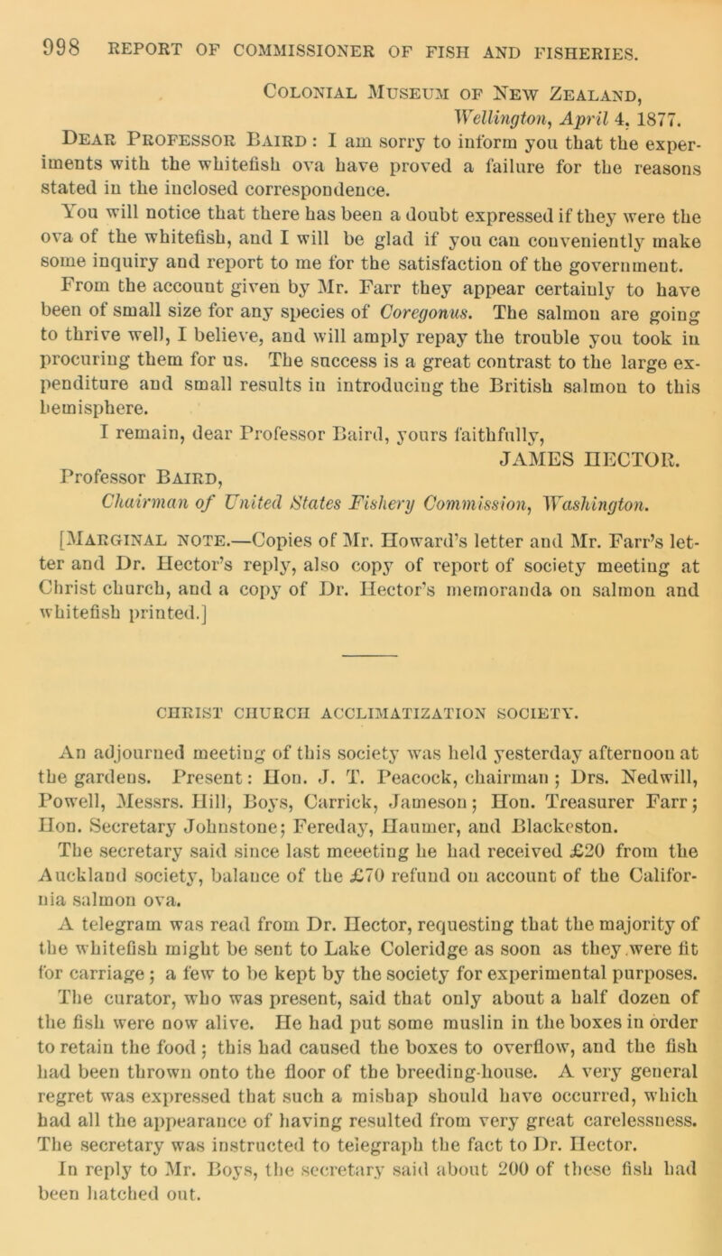 Colonial Museum of New Zealand, Wellington, April 4. 1877. Dear Professor Baird : I am sorry to inform you that the exper- iments with the whitefish ova have proved a failure for the reasons stated in the inclosed correspondence. You will notice that there has been a doubt expressed if they were the ova of the whitefish, and I will be glad if you can conveniently make some inquiry and report to me for the satisfaction of the government. From the accouut given by Mr. Farr they appear certainly to have been of small size for any species of Coregonus. The salmon are going to thrive well, I believe, and will amply repay the trouble you took in procuring them for us. The success is a great contrast to the large ex- penditure and small results in introducing the British salmon to this hemisphere. I remain, dear Professor Baird, yours faithfully, JAMES HECTOR. Professor Baird, Chairman of United States Fishery Commission, Washington. [Marginal note.—Copies of Mr. Howard’s letter and Mr. Farr’s let- ter and Dr. Hector’s reply, also copy of report of society meeting at Christ church, and a copy of Dr. Hector’s memoranda on salmon and whitefish printed.] CHRIST CHURCH ACCLIMATIZATION SOCIETY. An adjourned meeting of this society was held yesterday afternoon at the gardens. Present: Hon. J. T. Peacock, chairman ; Drs. Nedwill, Powell, Messrs. Hill, Boys, Carrick, Jameson; Hon. Treasurer Farr; Hon. Secretary Johnstone; Fereday, Haumer, and Blackeston. The secretary said since last meeeting he had received £20 from the Auckland society, balance of the £70 refund on account of the Califor- nia salmon ova. A telegram was read from Dr. Hector, requesting that the majority of the whitefish might be sent to Lake Coleridge as soon as they were fit for carriage ; a few to be kept by the society for experimental purposes. The curator, who was present, said that only about a half dozen of the fish were now alive. He had put some muslin in the boxes in order to retain the food ; this had caused the boxes to overflow, and the fish had been thrown onto the floor of the breeding-house. A very general regret was expressed that such a mishap should have occurred, which had all the appearance of having resulted from very great carelessness. The secretary was instructed to telegraph the fact to Dr. nector. In reply to Mr. Boys, the secretary said about 200 of these fish had been hatched out.