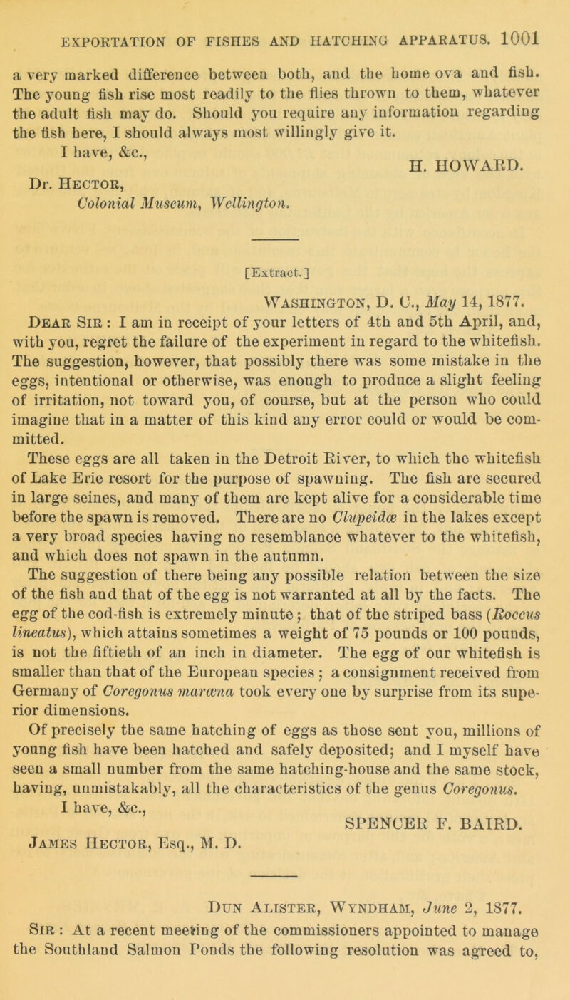 a very marked difference between both, and the home ova and fish. The young fish rise most readily to the flies thrown to them, whatever the adult fish may do. Should you require any information regarding the fish here, I should always most willingly give it. I have, &c., H. HOWARD. Dr. Hector, Colonial Museum, Wellington. [Extract.] Washington, D. <J., May 14,1877. Dear Sir : I am in receipt of your letters of 4th and 5th April, and, with you, regret the failure of the experiment in regard to the whitefish. The suggestion, however, that possibly there was some mistake in the eggs, intentional or otherwise, was enough to produce a slight feeling of irritation, not toward you, of course, but at the person who could imagine that in a matter of this kind any error could or would be com- mitted. These eggs are all taken in the Detroit River, to which the whitefish of Lake Erie resort for the purpose of spawning. The fish are secured in large seines, and many of them are kept alive for a considerable time before the spawn is removed. There are no Clupeidce in the lakes except a very broad species having no resemblance whatever to the whitefish, and which does not spawn in the autumn. The suggestion of there being any possible relation between the size of the fish and that of the egg is not warranted at all by the facts. The egg of the cod-fish is extremely minute; that of the striped bass (Roccus lineatus), which attains sometimes a weight of 75 pounds or 100 pounds, is not the fiftieth of an inch in diameter. The egg of our whitefish is smaller than that of the European species ; a consignment received from Germany of Coregonus marcena took every one by surprise from its supe- rior dimensions. Of precisely the same hatching of eggs as those sent you, millions of young fish have been hatched and safely deposited; and I myself have seen a small number from the same hatching-house and the same stock, having, unmistakably, all the characteristics of the genus Coregonus. I have, &c., SPENCER F. BAIRD. James Hector, Esq., M. D. Dun Alister, Wyndham, June 2, 1877. Sir : At a recent meeting of the commissioners appointed to manage the Southland Salmon Ponds the following resolution was agreed to,