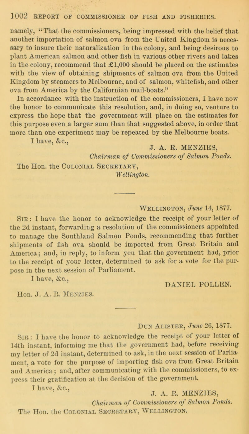 namely, “That the commissioners, being impressed with the belief that another importation of salmon ova from the United Kingdom is neces- sary to insure their naturalization in the colony, and being desirous to plant American salmon and other fish in various other rivers and lakes in the colony, recommend that £1,000 should be placed on the estimates with the view of obtaining shipments of salmon ova from the United Kingdom by steamers to Melbourne, and of salmon, whitefish, and other ova from America by the Californian mail-boats.” In accordance with the instruction of the commissioners, I have now the honor to communicate this resolution, and, in doing so, venture to express the hope that the government will place on the estimates for this purpose even a larger sum than that suggested above, in order that more than one experiment may be repeated by the Melbourne boats. I have, &c., J. A. R. MENZIES, Chairman of Commissioners of Salmon Ponds. The Hon. the Colonial Secretary, Wellington. Wellington, June 14, 1877. Sir : I have the honor to acknowledge the receipt of your letter of the 2d instant, forwarding a resolution of the commissioners appointed to manage the Southland Salmon Ponds, recommending that further shipments of fish ova should be imported from Great Britain and America; and, in reply, to inform you that the government had, prior to the receipt of your letter, determined to ask for a vote for the pur- pose in the next session of Parliament. I have, &c., DANIEL POLLEN. Hon. J. A. R. Menzies. Dun Alister, June 20, 1877. Sir : I have the honor to acknowledge the receipt of your letter of 14th instant, informing me that the government had, before receiving my letter of 2d instant, determined to ask, in the next session of Parlia- ment, a vote for the purpose of importing fish ova from Great Britain and America ; and, after communicating with the commissioners, to ex- press their gratification at the decision of the government. I have, &c., J. A. E. MENZIES, Chairman of Commissioners of Salmon Ponds. The Hon. the Colonial Secretary, Wellington.