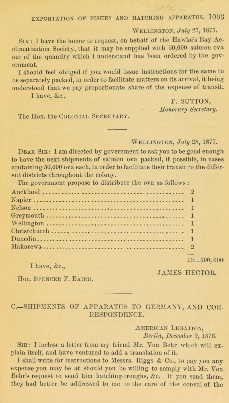 Wellington, July 27, 1877. Sir : I have the honor to request, on behalf of the Hawke’s Bay Ac- climatization Society, that it may be supplied with 50,000 salmon ova out of the quantity which I understand has been ordered by the gov- ernment. I should feel obliged if you would issue instructions for the same to be separately packed, in order to facilitate matters on its arrival, it being understood that we pay proportionate share of the expense of transit. I have, &c., F. SUTTON, Honorary Secretary. The Hon. the Colonial Secretary. Wellington, July 28, 1877. Dear Sir : I am directed by government to ask you to be good enough to have the next shipments of salmon ova packed, if possible, in cases containing 50,000 ova each, in order to facilitate their transit to the differ- ent districts throughout the colony. The government propose to distribute the ova as follows : Auckland . .. 2 Napier 1 Nelson 1 Greymouth 1 Wellington „ 1 Christchurch 1 Dunedin 1 Makarewa 2 I have, &c., Hon. Spencer F. Baird. 10=500, 000 JAMES HECTOR. C.—SHIPMENTS OF APPARATUS TO GERMANY, AND COR- RESPONDENCE. American Legation, Berlin, December 9, 187G. Sir : I inclose a letter from my friend Mr. Yon Behr which will ex- plain itself, and have ventured to add a translation of it. I shall write for instructions to Messrs. Riggs & Co., to pay you any expense you may be at should you be willing to comply with Mr. Yon Behr’s request to send him hatching-troughs, &c. If you send them, they had better be addressed to me to the care of the consul of the