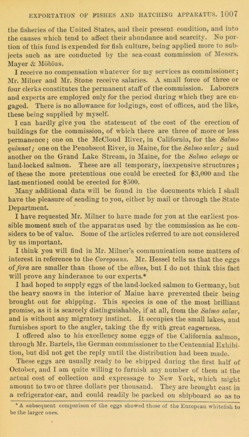 the fisheries of the United States, and their present condition, and into the causes which tend to affect their abundance and scarcity. No por- tion of this fund is expended for fish culture, being applied more to sub- jects such as are conducted by the sea-coast commission of Messrs. Mayer & Mob'ius. I receive no compensation whatever for my services as commissioner; Mr. Milner and Mr. Stone receive salaries. A small force of three or four clerks constitutes the permanent staff of the commission. Laborers and experts are employed only for the period during which they are en- gaged. There is no allowance for lodgings, cost of offices, and the like, these being supplied by myself. 1 can hardly give you the statement of the cost of the erection of buildings for the commission, of which there are three of more or less permanence; one on the McCloud River, in California, for the Salmo quinnat; one on the Penobscot River, in Maine, for the Salmosalar; and another on the Grand Lake Stream, in Maine, for the Salmo sebago or land-locked salmon. These are all temporary, inexpensive structures ; of these the more pretentious one could be erected for $3,000 and the last-mentioned could be erected for $500. Manv additional data will be found in the documents which I shall t/ have the pleasure of sending to you, either by mail or through the State Department. I have requested Mr. Milner to have made for you at the earliest pos- sible moment such of the apparatus used by the commission as he con- siders to be of value. Some of the articles referred to are not considered by us important. I think you will find in Mr. Milner’s communication some matters of1 interest in reference to the Coregonus. Mr. Hessel tells us that the eggs offera are smaller than those of the albas, but I do not think this fact will prove any hinderance to our experts.* I had hoped to supply eggs of the land-locked salmon to Germany, but the heavy snows in the interior of Maine have prevented their being brought out for shipping. This species is one of the most brilliant promise, as it is scarcely distinguishable, if at all, from the Salmo salar, and is without any migratory instinct. It occupies the small lakes, and furnishes sport to the angler, taking the fly with great eagerness. I offered also to his excellency some eggs of the California salmon, through Mr. Bartels, the German commissioner to the Centennial Exhibi- tion, but did not get the reply until the distribution had been made. These eggs are usually ready to be shipped during the first half of October, and I am quite willing to furnish any number of them at the actual cost of collection and expressage to New York, which might amount to two or three dollars per thousand. They are brought east in a refrigerator-car, and could readily be packed on shipboard so as to * A subsequent comparison of the eggs showed those of the European whitehsh to be the larger ones.