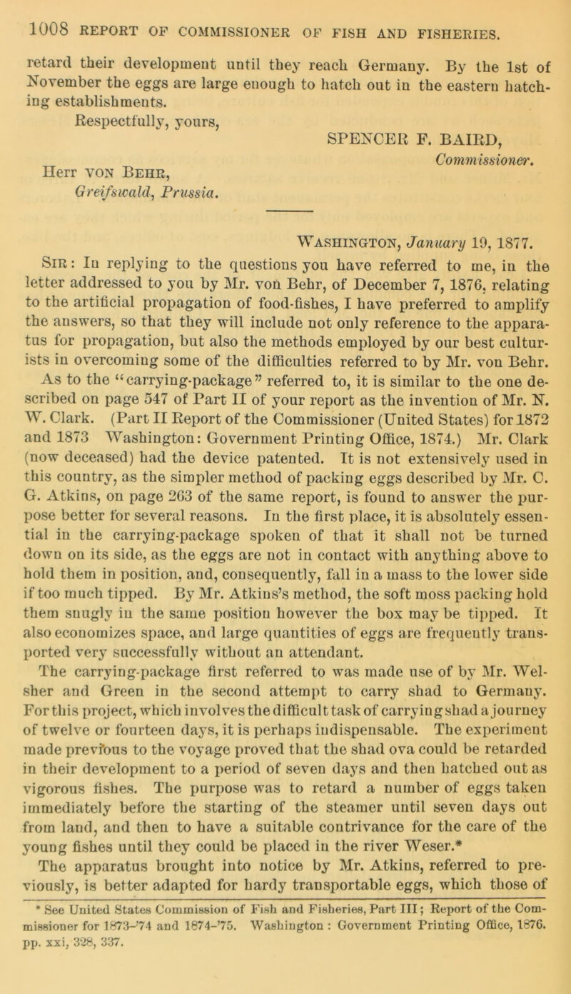 retard their development until they reach Germany. By the 1st of November the eggs are large enough to hatch out in the eastern hatch- ing establishments. Respectfully, yours, SPENCER F. BAIRD, Herr von Behr, Greifswald, Prussia. Commissioner. Washington, January 10, 1877. Sir: In replying to the questions you have referred to me, in the letter addressed to you by Mr. von Behr, of December 7, 1876, relating to the artificial propagation of food-fishes, I have preferred to amplify the answers, so that they will include not only reference to the appara- tus for propagation, but also the methods employed by our best cultur- ists iu overcoming some of the difficulties referred to by Mr. von Behr. As to the “ carrying-package ” referred to, it is similar to the one de- scribed on page 547 of Part II of your report as the invention of Mr. N. W. Clark. (Part II Report of the Commissioner (United States) for 1872 and 1873 Washington: Government Printing Office, 1874.) Mr. Clark (now deceased) had the device patented. It is not extensively used in this country, as the simpler method of packing eggs described by Mr. C. G. Atkins, on page 263 of the same report, is found to answer the pur- pose better for several reasons. Iu the first place, it is absolutely essen- tial in the carrying-package spoken of that it shall not be turned down on its side, as the eggs are not in contact with anything above to hold them in position, and, consequently, fall in a mass to the lower side if too much tipped. By Mr. Atkins’s method, the soft moss packing hold them snugly in the same position however the box may be tipped. It also economizes space, and large quantities of eggs are frequently trans- ported very successfully without an attendant. The carrying-package first referred to was made use of by Mr. Wel- sher and Green in the second attempt to carry shad to Germauy. For this project, which involves the difficult task of carrying shad a journey of twelve or fourteen days, it is perhaps indispensable. The experiment made prevfous to the voyage proved that the shad ova could be retarded in their development to a period of seven days and then hatched out as vigorous fishes. The purpose was to retard a number of eggs taken immediately before the starting of the steamer until seven days out from land, and then to have a suitable contrivance for the care of the young fishes until they could be placed in the river Weser.* The apparatus brought into notice by Mr. Atkins, referred to pre- viously, is better adapted for hardy transportable eggs, which those of * See United States Commission of Fish and Fisheries, Part III; Report of the Com- missioner for 1873-74 and 1874-70. Washington : Government Printing Office, 187G. pp. xxi, 328, 337.