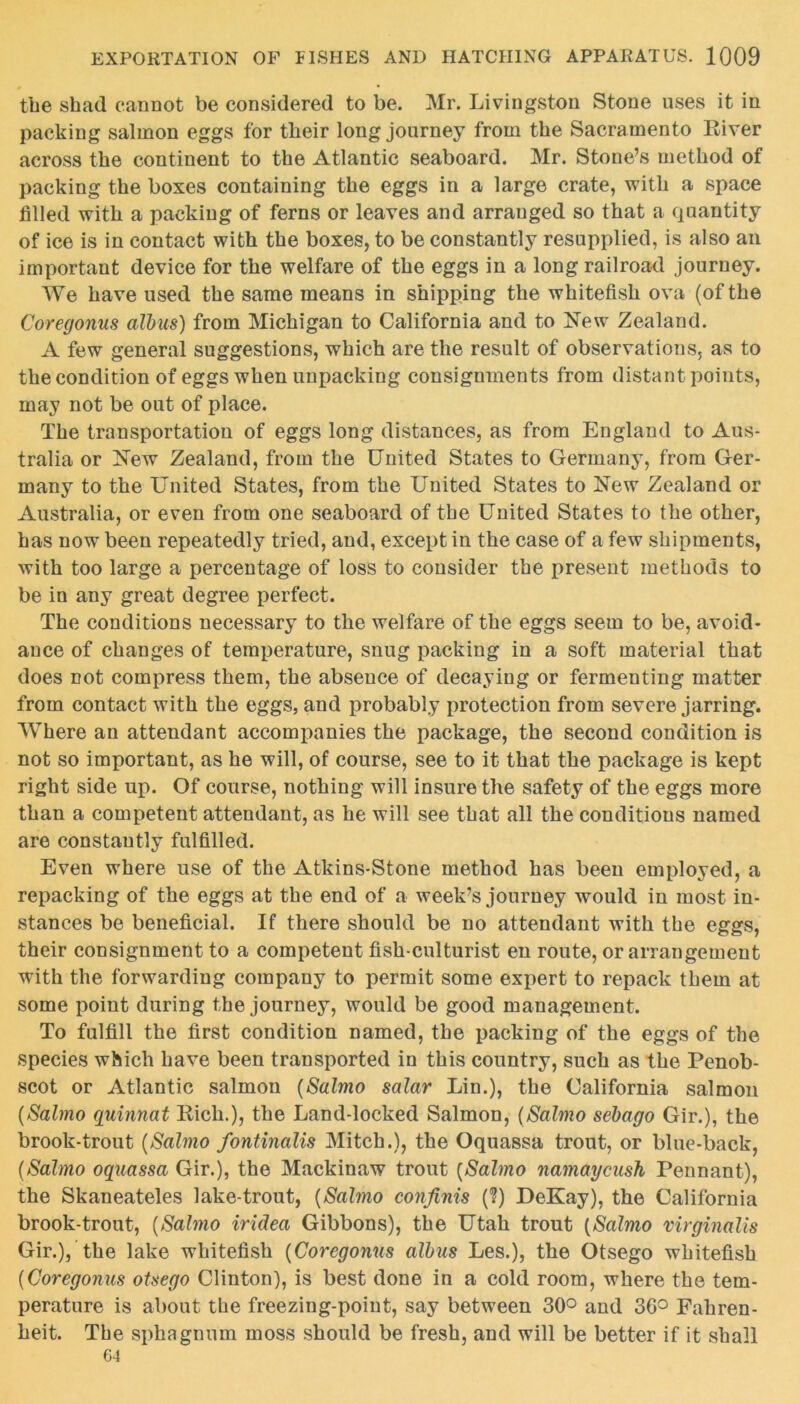 the shad cannot be considered to be. Mr. Livingston Stone uses it in packing salmon eggs for their long journey from the Sacramento Eiver across the continent to the Atlantic seaboard. Mr. Stone’s method of packing the boxes containing the eggs in a large crate, with a space filled with a packing of ferns or leaves and arranged so that a quantity of ice is in contact with the boxes, to be constantly resupplied, is also an important device for the welfare of the eggs in a long railroad journey. We have used the same means in shipping the whitefish ova (of the Coregonus albus) from Michigan to California and to New Zealand. A few general suggestions, which are the result of observations, as to the condition of eggs when unpacking consignments from distant points, may not be out of place. The transportation of eggs long distances, as from England to Aus- tralia or New Zealand, from the United States to Germany, from Ger- many to the United States, from the United States to New Zealand or Australia, or even from one seaboard of the United States to the other, has now been repeatedly tried, aud, except in the case of a few shipments, with too large a percentage of loss to consider the present methods to be in any great degree perfect. The conditions necessary to the welfare of the eggs seem to be, avoid- ance of changes of temperature, snug packing in a soft material that does not compress them, the absence of decaying or fermenting matter from contact with the eggs, and probably protection from severe jarring. Where an attendant accompanies the package, the second condition is not so important, as he will, of course, see to it that the package is kept right side up. Of course, nothing will insure the safety of the eggs more than a competent attendant, as he will see that all the conditions named are constantly fulfilled. Even where use of the Atkins-Stone method has been employed, a repacking of the eggs at the end of a week’s journey would in most in- stances be beneficial. If there should be no attendant with the eggs, their consignment to a competent fish-culturist en route, or arrangement with the forwarding company to permit some expert to repack them at some point during the journey, would be good management. To fulfill the first condition named, the packing of the eggs of the species which have been transported in this country, such as the Penob- scot or Atlantic salmon (Salmo salar Lin.), the California salmon (Salmo quinnat Rich.), the Land-locked Salmon, (Salmo sebago Gir.), the brook-trout (Salmo fontinalis Mitch.), the Oquassa trout, or blue-back, (Salmo oquassa Gir.), the Mackinaw trout (Salmo namaycush Pennant), the Skaneateles lake-trout, (Salmo confinis (?) DeKay), the California brook-trout, (Salmo iridea Gibbons), the Utah trout (Salmo virginalis Gir.), the lake whitefish (Coregonus albus Les.), the Otsego whitefish (Coregonus otsego Clinton), is best done in a cold room, where the tem- perature is about the freezing-point, say between 30° and 30° Fahren- heit. The sphagnum moss should be fresh, and will be better if it shall 64