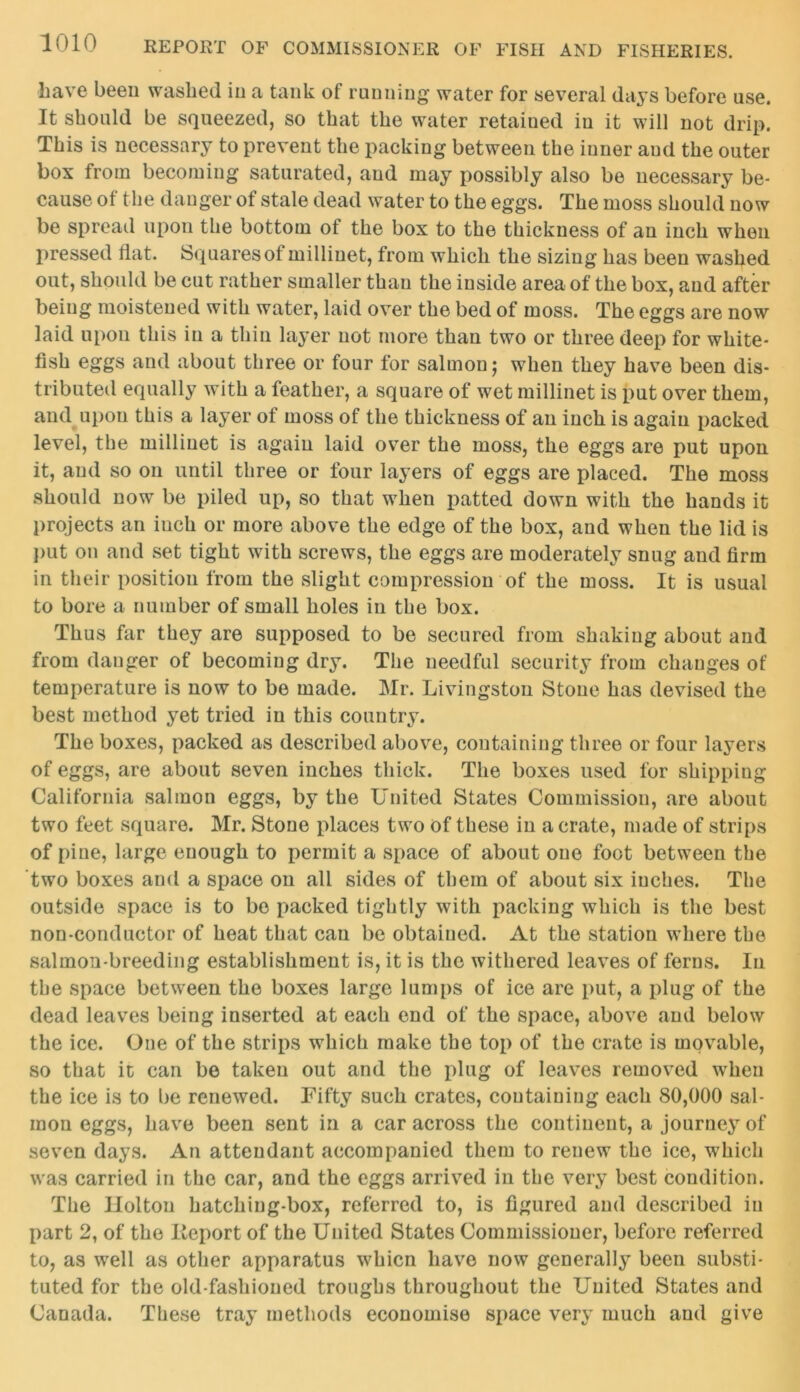 have been washed in a tank of running water for several days before use. It should be squeezed, so that the water retained in it will not drip. This is necessary to prevent the packing between the inner aud the outer box from becoming saturated, and may possibly also be necessary be- cause of the danger of stale dead water to the eggs. The moss should now be spread upon the bottom of the box to the thickness of an inch when pressed flat. Squares of millinet, from which the sizing has been washed out, should be cut rather smaller than the inside area of the box, aud after being moistened with water, laid over the bed of moss. The eggs are now laid upon this in a thin layer not more than two or three deep for white- fish eggs and about three or four for salmon j when they have been dis- tributed equally with a feather, a square of wet millinet is put over them, and upon this a layer of moss of the thickness of an inch is again packed level, the millinet is again laid over the moss, the eggs are put upon it, aud so on until three or four layers of eggs are placed. The moss should now be piled up, so that when patted down with the hands it projects an iuch or more above the edge of the box, and when the lid is put on and set tight with screws, the eggs are moderately snug aud firm in their position from the slight compression of the moss. It is usual to bore a number of small holes in the box. Thus far they are supposed to be secured from shaking about and from danger of becoming dry. The needful security from changes of temperature is now to be made. Mr. Livingston Stone has devised the best method yet tried in this country. The boxes, packed as described above, containing three or four layers of eggs, are about seven inches thick. The boxes used for shipping California salmon eggs, by the United States Commission, are about two feet square. Mr. Stone places two Of these in a crate, made of strips of pine, large enough to permit a space of about one foot between the two boxes and a space on all sides of them of about six inches. The outside space is to be packed tightly with packing which is the best non-conductor of heat that can be obtained. At the station where the salmon-breeding establishment is, it is the withered leaves of ferns. In the space between the boxes large lumps of ice are put, a plug of the dead leaves being inserted at each end of the space, above and below the ice. One of the strips which make the top of the crate is movable, so that it can be taken out and the plug of leaves removed when the ice is to be renewed. Fifty such crates, containing each 80,000 sal- mon eggs, have been sent in a car across the continent, a journey of seven days. An attendant accompanied them to renew the ice, which was carried in the car, and the eggs arrived in the very best condition. The Holton hatching-box, referred to, is figured and described in part 2, of the Report of the United States Commissioner, before referred to, as well as other apparatus whicn have now generally been substi- tuted for the old-fashioned troughs throughout the United States and Canada. These tray methods economise space very much and give