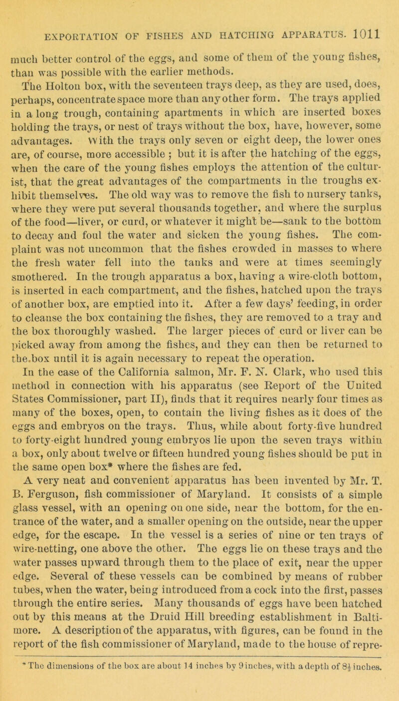 much better control of the eggs, and some of them of the young fishes, than was possible with the earlier methods. The Holton box, with the seventeen trays deep, as they are used, does, perhaps, concentrate space more than any other form. The trays applied in a long trough, containing apartments in which are inserted boxes holding the trays, or nest of trays without the box, have, however, some advantages. With the trays only seven or eight deep, the lower ones are, of course, more accessible ; but it is after the hatching of the eggs, when the care of the young fishes employs the attention of the cultur- ist, that the great advantages of the compartments in the troughs ex- hibit themselves. The old way was to remove the fish to nursery tanks, where they were put several thousands together, and where the surplus of the food—liver, or curd, or whatever it might be—sank to the bottom to decay and foul the water and sicken the young fishes. The com- plaint was not uncommon that the fishes crowded in masses to where the fresh water fell into the tanks and were at times seemingly smothered. In the trough apparatus a box, having a wire-cloth bottom, is inserted in each compartment, and the fishes, hatched upon the trays of another box, are emptied into it. After a few days’ feeding, in order to cleanse the box containing the fishes, they are removed to a tray and the box thoroughly washed. The larger pieces of curd or liver can be picked away from among the fishes, and they can then be returned to the .box until it is again necessary to repeat the operation. In the case of the California salmon, Mr. F. X. Clark, who used this method in connection with his apparatus (see Report of the United States Commissioner, part II), finds that it requires nearly four times as many of the boxes, open, to contain the living fishes as it does of the eggs and embryos on the trays. Thus, while about forty-five hundred to forty-eight hundred young embryos lie upon the seven trays within a box, only about twelve or fifteen hundred young fishes should be put in the same open box* where the fishes are fed. A very neat and convenient apparatus has been invented by Mr. T. B. Ferguson, fish commissioner of Maryland. It consists of a simple glass vessel, with an opening on one side, near the bottom, for the en- trance of the water, and a smaller opening on the outside, near the upper edge, for the escape. In the vessel is a series of nine or ten trays of wire-netting, one above the other. The eggs lie on these trays and the water passes upward through them to the place of exit, near the upper edge. Several of these vessels cau be combined by means of rubber tubes, when the water, being introduced from a cock into the first, passes through the entire series. Many thousands of eggs have been hatched out by this means at the Druid Hill breeding establishment in Balti- more. A description of the apparatus, with figures, can be found in the report of the fish commissioner of Maryland, made to the house of repre- *The dimensions of the box are about 14 inches by 9 inches, with a depth of 8| inches.