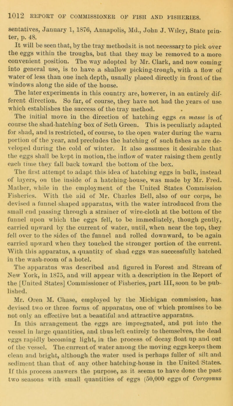 sentatives, January 1, 1876, Annapolis, Md., John J. Wiley, State pi in- ter, p. 48. It will be seen that, by the tray methods it is not necessary to pick over the eggs within the troughs, but that they may be removed to a more convenient position. The way adopted by Mr. Clark, and now coming into general use, is to have a shallow picking-trough, with a flow of water of less than one inch depth, usually placed directly in front of the windows along the side of the house. The later experiments in this country are, however, in an entirely dif- ferent direction. So far, of course, they have not had the years of use which establishes the success of the tray method. The initial move in the direction of hatching eggs en masse is of course the shad-batching box of Seth Green. This is peculiarly adapted for shad, and is restricted, of course, to the open water during the warm portion of the year, and precludes the hatching of such fishes as are de- veloped during the cold of winter. It also assumes it desirable that the eggs shall be kept in motion, the inflow of water raising them gently each time they fall back toward the bottom of the box. The first attempt to adapt this idea of hatching eggs in bulk, instead of layers, on the inside of a hatching-house, was made by Mr. Fred. Mather, while in the employment of the United States Commission Fisheries. With the aid of Mr. Charles Bell, also of our corps, he devised a funnel shaped apparatus, with the water introduced from the small end passing through a strainer of wire-cloth at the bottom of the funnel upon which the eggs fell, to be immediately, though gently, carried upward by the current of water, until, when near the top, they fell over to the sides of the funnel and rolled downward, to be again carried upward when they touched the stronger portion of the current. With this apparatus, a quantity of shad eggs was successfully hatched in the wash-room of a hotel. The apparatus was described and figured in Forest and Stream of New York, in 1875, and will appear with a description in the Report of the [United States] Commissioner of Fisheries, part III, soon to be pub- lished. Mr. Oren M. Chase, employed by the Michigan commission, has devised two or three forms of apparatus, one of which promises to be not only an effective but a beautiful and attractive apparatus. In this arrangement the eggs are impregnated, and put into the vessel in large quantities, and thus left entirely to themselves, the dead eggs rapidly becoming light, in the process of decay float up and out of the vessel. The current of water among the moving eggs keeps them clean and bright, although the water used is perhaps fuller of silt and sediment than that of any other hatching-house in the United States. If this process answers the purpose, as it seems to have done the past two seasons with small quantities of eggs (50,000 eggs of Coregonus