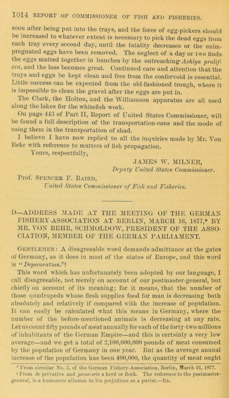 soon after being put into the trays, and the force of egg-pickers should be increased to whatever extent is necessary to pick the dead eggs from each tray every second day, until the fatality decreases or the unira- pregnated eggs have been removed. The neglect of a day or two finds the eggs matted together in bunches by the outreaching* Achlya prolif- €)a, and the loss becomes great. Continued care and attention that the tiays and eggs be kept clean and free from the confervoid is essential, kittle success can be expected from the old-fashioned trough, where it is impossible to clean the gravel after the eggs are put in. ihe Clark, the Holton, and the Williamson apparatus are all used along the lakes for the whitefish work. On page 443 of Part II, Iteport of United States Commissioner, will be found a full description of the transportation-cans and the mode of using them in the transportation of shad. I believe I have now replied to all the inquiries made by Mr. Yon Behr with reference to matters of fish propagation. Yours, respectfully, JAMES W. MILNER, Deputy United States Commissioner. Prof. Spencer F. Baird, United States Commissioner of Fish and Fisheries. D—ADDRESS MADE AT THE MEETING OF THE GERMAN FISHERY-ASSOCIATION AT BERLIN, MARCH 1G, 1877,* BY MR. YON BEHR, SCHMOLDOW, PRESIDENT OF THE ASSO- CIATION, MEMBER OF THE GERMAN PARLIAMENT. Gentlemen : A disagreeable word demands admittance at the gates of Germany, as it does in most of the states of Europe, and this word is u DepecorationUf This word which has unfortunately been adopted by our language, I call disagreeable, not merely on account of our postmaster-general, but chiefly on account of its meaning; for it means, that the number of those quadrupeds whose flesh supplies food for man is decreasing both absolutely and relatively if compared with the increase of population. It can easily be calculated what this means in Germany, where the number of the before-mentioned animals is decreasing at any rate. Letuscount fifty pounds of meat annually for each of theforty-two millions of inhabitants of the German Empire—and this is certainly a very low average—and we get a total of 2,100,000,000 pounds of meat consumed by the population of Germany in one year. But as the average annual increase of the population has been 400,000, the quantity of meat ought * From circular No. 3, of the German Fishery-Association, Berlin, March 21, 1877. t From de privative and pecus-oris a herd or flock. The reference to the postmaster- general, is a humorous allusion to his prejudices as a purist.—Ed.