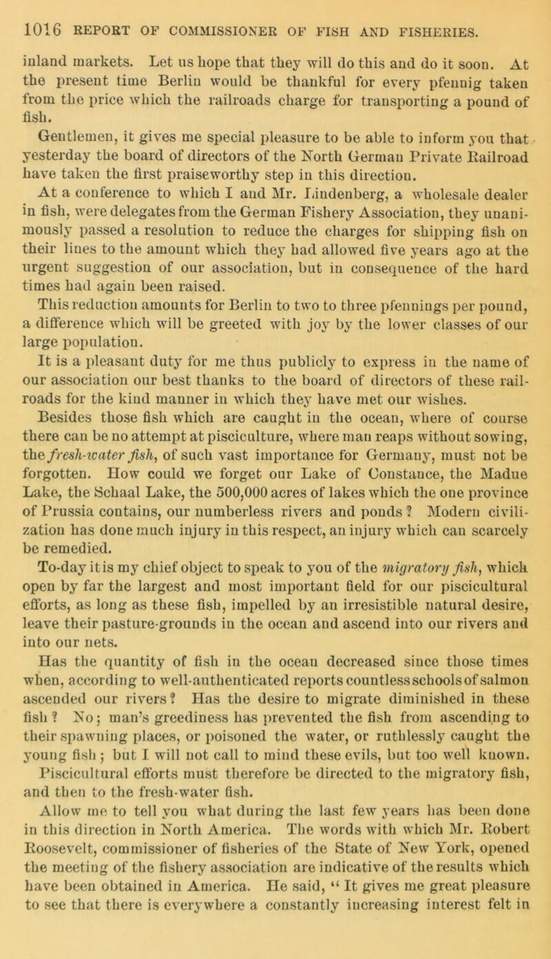inland markets. Let ns hope that they will do this and do it soon. At the present time Berlin would be thankful for every pfennig taken from the price which the railroads charge for transporting a pound of fish. Gentlemen, it gives me special pleasure to be able to inform you that. yesterday the board of directors of the North German Private Bailroad have taken the first praiseworthy step in this direction. At a conference to which I and Mr. Lindenberg, a wholesale dealer in fish, were delegates from the German Fishery Association, they unani- mously passed a resolution to reduce the charges for shipping fish on their Hues to the amount which they had allowed five years ago at the urgent suggestion of our association, but in consequence of the hard times had again been raised. This reduction amounts for Berlin to two to three pfennings per pound, a difference which will be greeted with joy by the lower classes of our large population. It is a pleasant duty for me thus publicly to express in the name of our association our best thanks to the board of directors of these rail- roads for the kind manner in which they have met our wishes. Besides those fish which are caught in the ocean, where of course there can be no attempt at pisciculture, where man reaps without sowing, the fresh-icater fish, of such vast importance for Germany, must not be forgotten. How could we forget our Lake of Constance, the Madue Lake, the Schaal Lake, the 500,000 acres of lakes which the one province of Prussia contains, our numberless rivers and ponds ? Modern civili- zation has done much injury in this respect, an injury which can scarcely be remedied. To-day it is my chief object to speak to you of the migratory fish, which open by far the largest and most important field for our piscicultural efforts, as long as these fish, impelled by an irresistible natural desire, leave their pasture-grounds in the ocean and ascend into our rivers and into our nets. Has the quantity of fish in the ocean decreased since those times when, according to well-authenticated reports countless schools of salmon ascended our rivers ? Has the desire to migrate diminished in these fish ? No; man’s greediness has prevented the fish from ascending to their spawning places, or poisoned the water, or ruthlessly caught the young fish ; but I will not call to mind these evils, but too well known. Piscicultural efforts must therefore be directed to the migratory fish, and then to the fresh-water Qsh. Allow me to tell you what during the last few years has been done in this direction in North America. The words with which Mr. Bobert Boosevelt, commissioner of fisheries of the State of New York, opened the meeting of the fishery association are indicative of the results which have been obtained in America. He said, “ It gives me great pleasure to see that there is everywhere a constantly increasing interest felt in