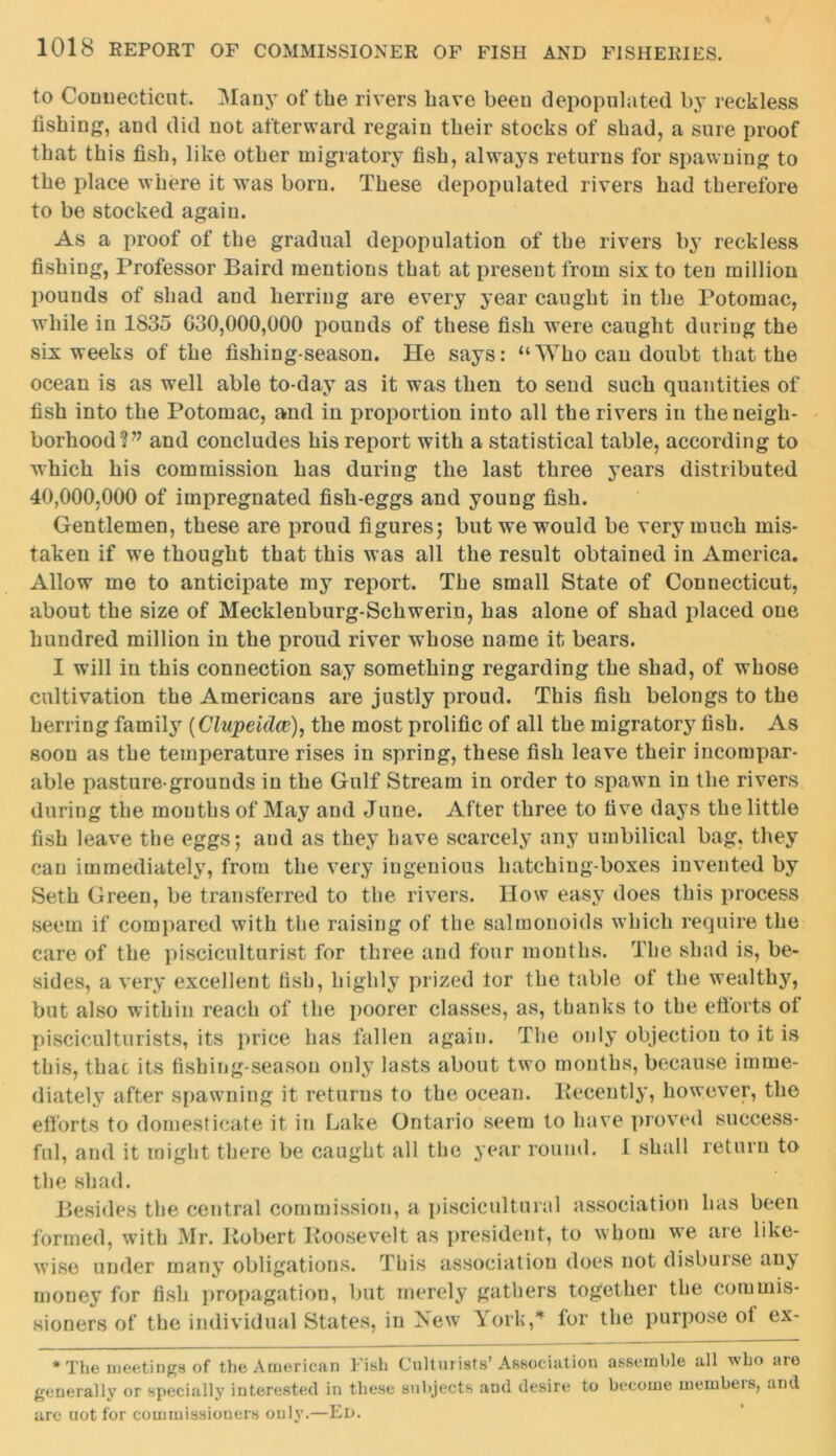 to Connecticut. Many of the rivers have been depopulated by reckless fishing, and did not afterward, regain their stocks of shad, a sure proof that this fish, like other migratory fish, always returns for spawning to the place where it was born. These depopulated rivers had therefore to be stocked again. As a proof of the gradual depopulation of the rivers by reckless fishing, Professor Baird mentions that at present from six to ten million pounds of shad and herring are every year caught in the Potomac, while in 1835 030,000,000 pounds of these fish were caught during the six weeks of the fishing-season. He says: “Who can doubt that the ocean is as well able to-day as it was then to send such quantities of fish into the Potomac, and in proportion into all the rivers in the neigh- borhood V’ and concludes his report with a statistical table, according to which his commission has during the last three years distributed 40,000,000 of impregnated fish-eggs and young fish. Gentlemen, these are proud figures; but we would be very much mis- taken if we thought that this was all the result obtained in America. Allow me to anticipate my report. The small State of Connecticut, about the size of Mecklenburg-Schwerin, has alone of shad placed one hundred million in the proud river whose name it bears. I will in this connection say something regarding the shad, of whose cultivation the Americans are justly proud. This fish belongs to the herring family (Clupeidce), the most prolific of all the migratory fish. As soon as the temperature rises in spring, these fish leave their incompar- able pasture-grounds in the Gulf Stream in order to spawn in the rivers during the mouths of May and June. After three to five days the little fish leave the eggs; and as they have scarcely any umbilical bag, they can immediately, from the very ingenious hatching-boxes invented by Seth Green, be transferred to the rivers. How easy does this process seem if compared with the raising of the sal monoids which require the care of the pisciculturist for three and four months. The shad is, be- sides, a very excellent fish, highly prized tor the table of the wealthy, but also within reach of the poorer classes, as, thanks to the ettorts ot pisciculturists, its price has fallen again. The only objection to it is this, thac its fishing-season only lasts about two months, because imme- diately after spawning it returns to the ocean. Recently, however, the efforts to domesticate it in Lake Ontario seem to have proved success- ful, and it might there be caught all the year round. I shall return to the shad. Besides the central commission, a piscicultural association has been formed, with Mr. Robert Roosevelt as president, to whom we are like- wise under many obligations. This association does not disburse anj money for fish propagation, but merely gathers together the commis- sioners of the individual States, in New York,* for the purpose of ex- * The meetings of the American Fish Culturists’Association assemble all who are generally or specially interested in these subjects and desire to become members, and are uot for commissioners only.—Ed.