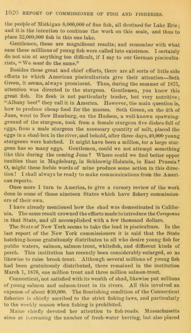 the people of Michigan 8,000,000 of fine fish, all destined for Lake Erie; and it is the intention to continue the work on this scale, and thus to place 32,000,000 fish in this one lake. Gentlemen, these are magnificent results; and remember with what ease these milllions of young fish were called into existence. I certainly do not aim at auything too difficult, if I say to our German piscicultu- rists, “We must do the same.” Besides these great and chief efforts, there are all sorts of little side efforts to which American pisciculturists give their attention—Seth Green, it seems, always prominent. Thus, during the summer of 1875, attention was directed to the sturgeon. Gentlemen, you know this great fish. Its flesh is not particularly tender, but very nutritive; “Albany beef they call it in America. However, the main question is, how to produce cheap food for the masses. Seth Green, on the 4th of June, went to New Hamburg, on the Hudson, a well-known spawning- ground of the sturgeon, took from a female sturgeon five dishes full of eggs, from a male sturgeon the necessary quantity of milt, placed the eggs in a shad-box in the river, and behold, after three days, 40,000 young sturgeons were hatched. It might have been a million, tor a large stur- geon has so many eggs. Gentlemen, could we not attempt something like this during the coming June ? Where could we find better oppor tunities than in Magdeburg, in Schleswig-Holstein, in East Prussia ? O, might these feeble words of mine produce some action in this direc- tion ! I shall always be ready to make communications from the Ameri- can reports. Once more I turn to America, to give a cursory review of the work done in some of those nineteen States which have fishery commission- ers of their own. I have already mentioned how the shad was domesticated in Califor- nia. The same result crowned the efforts made to introduce the Coregonus in that State, and all accomplished with a few thousand dollars. The State of New York seems to take the lead in pisciculture. In the last report of the New York commissioners it is said that the State hatching-house gratuitously distributes to all who desire young fish for public waters, salmon, salmon-trout, whitefish, and different kinds of perch. This institution has recently been considerably enlarged, so as likewise to raise brook-trout. Although several millions of young fish had been gratuitously distributed, there remained in the institution March 1, 187G, one million trout and three million salmon-trout. Connecticut, not satisfied with its wealth of shad, likewise put millions of young salmon and salmon-trout in its rivers. All this involved an expense of about $30,000. The flourishing condition of the Connecticut fisheries is chiefly ascribed to the strict fishing-laws, and particularly to the weekly season when fishing is prohibited. Maine chiefly devoted her attention to fish-roads. Massachusetts aims at increasing the number of fresh-water herring, but. also placed