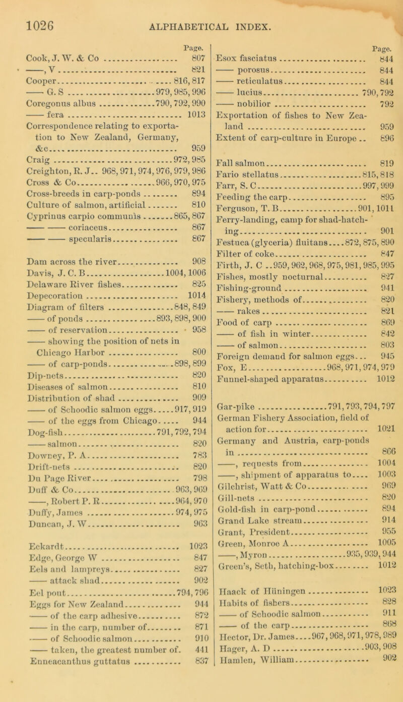 Page. Cook, J. W. & Co 807 , V 821 Cooper 816,817 G.S 979,985,996 Coregonus albus 790,792,990 fera 1013 Correspondence relating to exporta- tion to New Zealand, Germany, &c 959 Craig 972,985 Creighton, R. J.. 968,971, 974,976,979,986 Cross & Co 966,970,975 Cross-breeds in carp-ponds 894 Culture of salmon, artificial 810 Cyprinus carpio communis 865, 867 coriaceus 867 specularis 867 Dam across the river 908 Davis, J.C.B 1004,1006 Delaware River fishes 825 Depecoration 1014 Diagram of filters 648,849 of ponds 893, 898,900 of reservation • 958 showing the position of nets in Chicago Harbor 800 of carp-ponds —898, 899 Dip-nets 820 Diseases of salmon 810 Distribution of shad 909 of Schoodic salmon eggs 917,919 of the eggs from Chicago 944 Dog-fish 791,792,794 salmon 820 Downey, P. A 783 Drift-nets 820 Du Page River 798 Duff & Co .963,969 , Robert P. R 964,970 Duffy, James 974,975 Duncan, J. W 963 Eckardt 1023 Edge, George W 847 Eels and lampreys 827 attack shad 902 Eel pout 794,796 Eggs for New Zealand 944 of the carp adhesive 872 in the carp, number of 871 of Schoodic salmon 910 taken, the greatest number of. 441 Enneacanthus guttatus 837 Page. Esox fasciatus y44 porosus 844 reticulatus 844 lucius 790,792 nobilior 792 Exportation of fishes to New Zea- land 959 Extent of carp-culture in Europe .. 896 Fall salmon 819 Fario stellatus 815,818 Farr, S. C 997,999 Feeding the carp 895 Ferguson, T. B 901,1011 Ferry-landing, camp for shad-hatch- ing 901 Festuca (glyceria) fluitans 872, 875, 890 Filter of coke 847 Firth, J. C ..959,962,968,975,981,985,995 Fishes, mostly nocturnal 827 Fishing-ground 941 Fishery, methods of 820 rakes 821 Food of carp 869 of fish in winter 842 of salmon 803 Foreign demand for salmon eggs... 945 Fox, E 968, 971, 974,979 Funnel-shaped apparatus 1012 Gar-pike 791,793,794,797 German Fishery Association, field of action for 1021 Germany and Austria, carp-ponds in 866 , requests from 1004 , shipment of apparatus to 1003 Gilchrist, Watt & Co 969 Gill-nets 820 Gold-fish in carp-pond 894 Grand Lake stream 914 Grant, President 955 Green, Monroe A 1005 , Myron 935,939,944 Green’s, Seth, hatching-box 1012 Ilaack of H tin in gen 1023 Habits of fishers 828 of Schoodic salmon 911 of the carp 868 Hector, Dr. James 967,968,971,978,989 Hager, A. D 903,908 Hamlen, William 902