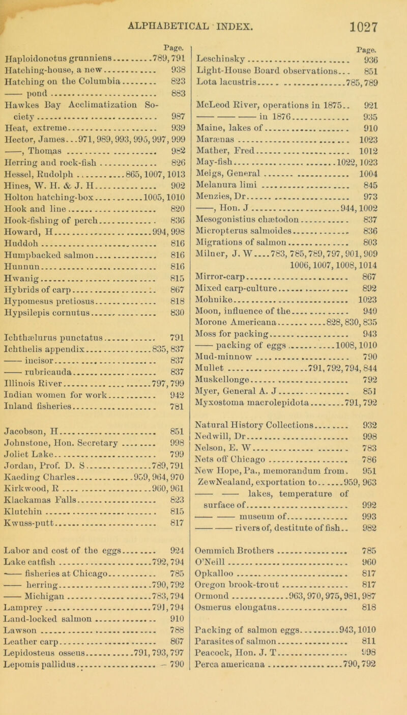 Page. Ilaploidonotus grunniens 789,791 Hatching-house, a new 938 Hatching on the Columbia 823 pond 883 Hawkes Bay Acclimatization So- ciety 987 Heat, extreme 939 Hector, James.. .971,989, 993, 995, 997, 999 , Thomas 982 Herring and rock-fish 826 Hessel, Rudolph 865,1007,1013 Hines, W. H. & J. II 902 Holton hatching-box 1005,1010 Hook and line 820 Hook-fishing of perch 836 Howard, H 994,998 Huddoh 816 Humpbacked salmon 816 Huuuun 816 Hwanig 815 Hybrids of carp 867 Hypomesus pretiosus 818 Hypsilepis cornutus 830 Ichthtelurus punctatus 791 Ichthelis appendix 835,837 incisor 837 rubricauda 837 Illinois River 797,799 Indian women for work 942 Inland fisheries 781 Jacobson, H 851 Johnstone, Hon. Secretary 998 Joliet Lake 799 Jordan, Prof. D. S 789,791 Kaediug Charles 959,964,970 Kirkwood, R 960,961 Klackamas Falls 823 Klutchin 815 Kwuss-putt 817 Labor and cost of the eggs 924 Lake catfish 792,794 fisheries at Chicago 785 herring 790,792 Michigan 783,794 Lamprey 79], 794 Land-locked salmon 910 Lawson 788 Leather carp 867 Lepidosteus osseus 791, 793,797 Lepomis pallidus — 790 Page. Leschinsky 936 Light-House Board observations 851 Lota lacustris 785,789 McLeod River, operations in 1875.. 921 in 1876 935 Maine, lakes of 910 Marten as 1023 Mather, Fred 1012 May-fish 1022,1023 Meigs, General 1004 Melanura limi 845 Menzies, Dr 973 , Hon. J 944,1002 Mesogonistius chsetodon 837 Micropterus salmoides 836 Migrations of salmon 803 Milner, J. W....783, 785,789,797,901,909 1006,1007,1008,1014 Mirror-carp 867 Mixed carp-culture 892 Mohuike 1023 Moon, influence of the 940 Morone Americana 828,830,835 Moss for packing 943 packing of eggs 1008,1010 Mud-minnow 790 Mullet 791,792,794,844 Muskellonge 792 Myer, General A. J 85] Myxostoma macrolepidota 791,792 Natural History Collections 932 Ned will, Dr 998 Nelson, E. W 783 Nets off Chicago 786 New Hope, Pa., memorandum from. 951 ZewNealand, exportation to 959. 963 lakes, temperature of surface of 992 museum of 993 rivers of, destitute of fish.. 982 Oemmicli Brothers 785 O’Neill 960 Opkalloo 817 Oregon brook-trout 817 Ormond 963, 970, 975,981, 987 Osmerus elougatus 818 Packing of salmon eggs 943,1010 Parasites ofsalmon 811 Peacock, Hon. J. T 998 Perea americana 790,792