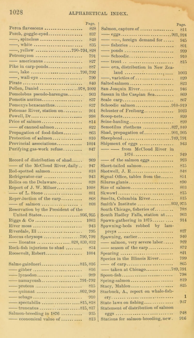 Page. Perea flavescens 828 Perch, goggle-eyed 837 , spiueless 840 , white 835 , yellow 790-794,828 Petromyzou 791 americanus 827 Pike in carp-ponds 887 , lake 790,792 , wall-eye 790 Pirate 840 Pollen, Daniel 978,1002 Pomolobus pseudo-liarengus 903 Poraotis auritus 837 Pomoxys liexacantkus 837 Potomac River, station on 901 Powell, Dr 998 Price of salmon 814 of canned salmon 822 Propagation of food-fishes 863 Protection of salmon 810 Provincial associations 1024 Purifying gas-work refuse 847 Record of distribution of shad 909 of the McCloud River,daily.. 947 Red-spotted salmon 818 Refrigerator-car 943 Relics on the Delaware 828 Report of J. W. Milner 1008 of L. Stone 801 Reproduction of the carp 868 of salmon 808 Reservat ion by the President of the United States 936,955 Riggs & Co 1003 River moss 943 Riverdale, 111 795 Roccus chrysops 790, 792 lineatus 828, 830,832 Rock-fish injurious to shad 834 Roosevelt, Robert 1004 Salmo gairdneri 815, 816 gibber 816 lycaodon 989 namaycush 791-792 proteus 815 quinnat 802,989 sebago 910 spectabilis 815,818 truncatus 815, 817 935 813 Page. Salmon, capture of 811 eggs 921,924 , loreign demand for 945 fisheries 801 ponds 999 Schoodic 910 trout 815 ova, distribution in New Zea- land 1003 , varieties of 820 Salted salmon 823 San Joaquin River 946 Sassan in the Caspian Sea 869 Scale carp 867 Schoodic salmon 910-919 Schuster of Freiburg 1023 Scoop-nets 820 Seine-hauling 820 Semotilus rhotheus 827,840 Shad, propagation of 901,905 Sheephead 789,791 Shipment of eggs 943 from McCloud River in 1876 949 of the salmon eggs 923 Short-tailed salmon 815 Shotwel), J. R 848 Signal Office, tables from the 851 Silurus glanis 890 Size of salmon 803 Skwowl 815 Smelts, Columbia River 815 Smith’s Institute 932,975 South Chicago, fisheries of 788 South Hadley Falls, station at 903 Spawn-gathering in 1875 914 Spawning-beds robbed by lam- preys 827 Spawning, earlier 940 salmon, very severe labor 922 season of the carp 872 Spearing 821 Species in the Illinois River 799 of carp 865 taken at Chicago 789,791 Spoon-fish * — 798 Spring-salmon 819 Stacy, Mahlon 825 Starbuck, A., report on whale-fis-h- ery State laws on fishing Statement of distribution of salmon eggs Stations for salmon-breeding, new. Salmon-breeding in 1876 ■ economical value of 948 916