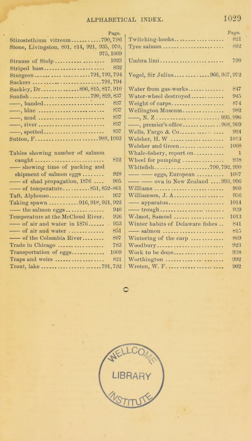 1020 Page. Stizostethiiun vitreum 790,796 Stone, Livingston, 801, 814, 921, 935, 970, 975,1009 Strauss of Stolp Striped bass Sturgeon Suckers Suckiey, Dr Sunfisb , banded , blue , mud , river , spotted Sutton, F 1023 832 ....791,793,794 791,794 806,815,817,910 ....790,829, 837 ..... 837 837 837 837 837 988,1003 Tables showing number of salmon caught 812 showing time of packing and shipment of salmon eggs 928 of shad propagation, 1876 905 of temperature 851,852-861 Taft, Alphonso 957 Taking spawn 916, 918,921, 922 the salmon eggs 940 Temperature at the McCloud River. 926 of air and water in 1876 • 953 of air and water 851 of the Columbia River 807 Trade in Chicago 783 Transportation of eggs 1009 Traps and weirs 821 Trout, lake 791,792 Page. Twitching-hooks.. 821 Tyee salmon 802 Umbra limi 790 Yogel, Sir Julius 966,967,972 Water from gas-works 847 Water-wheel destroyed 945 Weight of carps 874 Wellington Museum 982 , N. Z 995,996 , premier’s office 968, 969 Wells, Fargo & Co 924 Welsher, H. W 1013 Welsher and Green 1008 Whale-fishery, report on 1 Wheel for pumping 938 Whitefish-...\ 790,792,990 eggs, European 10(17 ova in New Zealand 993,996 Williams 9(50 Williamson, J. A 956 apparatus 1014 trough 939 Wilruot, Samuel 1013 Winter habits of Delaware fishes .. 841 salmon 815 Wintering of the carp 869 Woodbury 923 Work to be done 938 Worthington 992 Wroteu, W. F 902 c