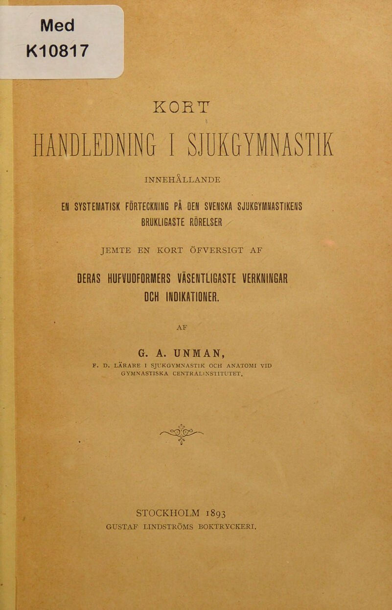 Med K10817 KORT HANDLEDNING I SJUKGYMNAST!! INNEHÅLLANDE EN SYSTEMATISK FÖRTECKNING PÅ OEN SVENSKA SJUKGYMNASTIKENS BRUKLIGASTE RÖRELSER JEMTE EN KORT ÖFVERSIGT AF DERAS HUFVUOFORMERS VÄSENTLIGASTE VERKNINGAR DCH INDIKATIONER. G. A. UNMAN, F. D. LÄRARE I SJUKGYMNASTIK OCH ANATOMI VID GYMNASTISKA CENTRALINSTITUTET. •S* STOCKHOLM 1893 GUSTAF LINDSTRÖMS BOKTRYCKERI.