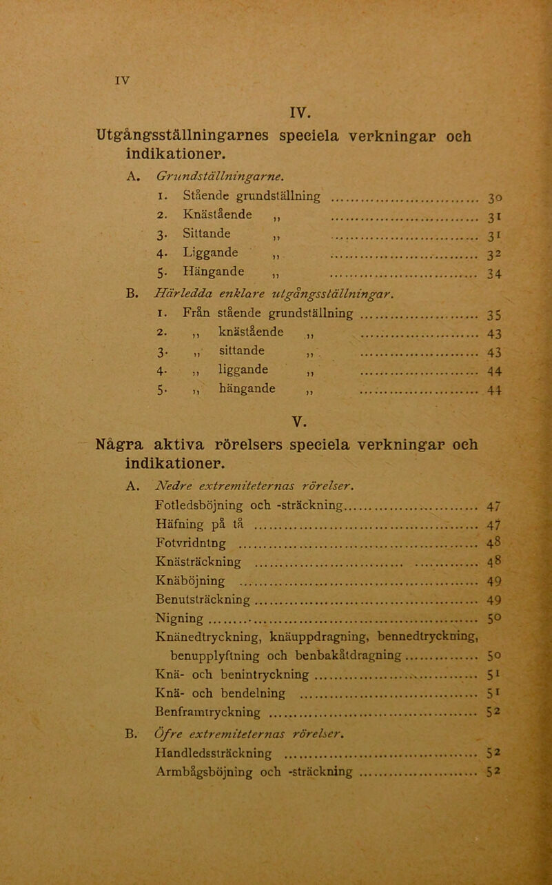 IV. Utgångsställningarnes speciela verkningar oeh indikationer. A. Grundställningarne. 1. Stående grundställning 30 2. Knästående ,, 31 3. Sittande ,, 31 4- Liggande „ 32 5. Hängande „ 34 B. Härledda enklare t gängss tälln in gar. 1. Från stående grundställning 35 2. ,, knästående ,, 43 3. „ sittande „ 43 4- „ liggande „ 44 5. ,, hängande „ 44 V. Några aktiva rörelsers speeiela verkningar oeh indikationer. A. Nedre extremiteternas rörelser. Fotledsböjning och -sträckning 47 Häfning på tå 47 Fotvridntng 48 Knästräckning 48 Knäböjning 49 Benutsträckning 49 Nigning 5° Knänedlryckning, knäuppdragning, bennedtryckning, benupplyflning och benbakåtdragning 5° Knä- och benintryckning 51 Knä- och bendelning 51 Benframiryckning 52 B. Öfre extremiteternas rörelser. Handledssträckning 52 Armbågsböjning och -sträckning 52