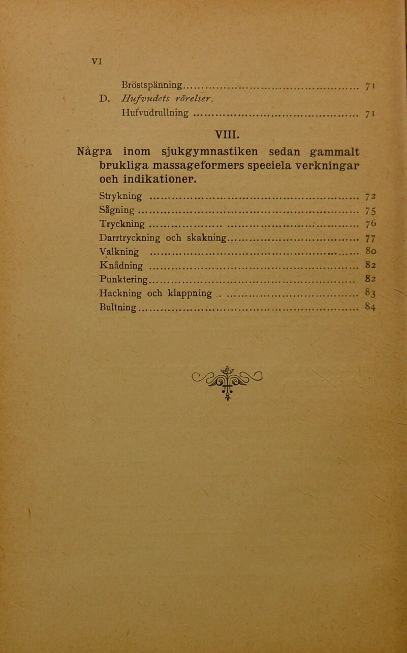 Bröstspänning 71 D. Ilufvudets rörelser. Hufvudrullning 71 VIII. Några inom sjukgymnastiken sedan gammalt brukliga massageformers speeiela verkningar oeh indikationer. Strykning 72 SIgning 75 Tryckning — 76 Darrtryckning och skakning 77 Valkning 80 Knådning 82 Punktering 82 Hackning och klappning 83 Bultning 84 * \