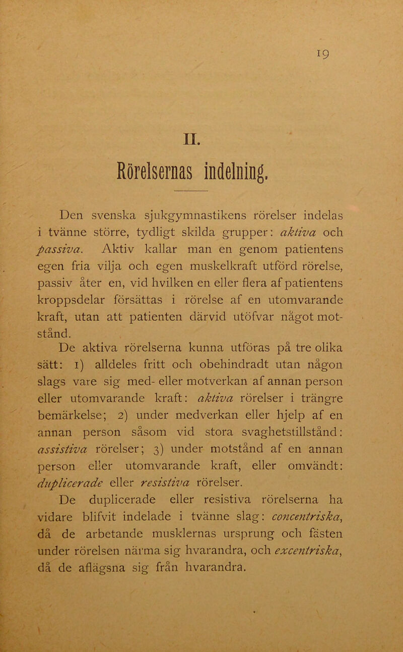 II. Rörelsernas indelning. Den svenska sjukgymnastikens rörelser indelas i tvänne större, tydligt skilda grupper: aktiva och passiva. Aktiv kallar man en genom patientens egen fria vilja och egen muskelkraft utförd rörelse, passiv åter en, vid hvilken en eller flera af patientens kroppsdelar försättas i rörelse af en utomvarande kraft, utan att patienten därvid utöfvar något mot- stånd. De aktiva rörelserna kunna utföras på tre olika sätt: i) alldeles fritt och obehindradt utan någon slags vare sig med- eller motverkan af annan person eller utomvarande kraft: aktiva rörelser i trängre bemärkelse; 2) under medverkan eller hjelp af en annan person såsom vid stora svaghetstillstånd: assistiva rörelser; 3) under motstånd af en annan person eller utomvarande kraft, eller omvändt: duplicerade eller resistiva rörelser. De duplicerade eller resistiva rörelserna ha vidare blifvit indelade i tvänne slag: concentriska, då de arbetande musklernas ursprung och fästen under rörelsen närma sig hvarandra, och excentriska, då de aflägsna sig från hvarandra.