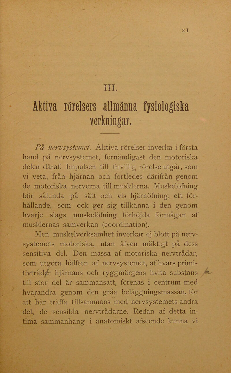ÄktiYa rörelsers allmänna fysiologiska verkningar. På nervsystemet. Aktiva rörelser inverka i första hand på nervsystemet, förnämligast den motoriska delen däraf. Impulsen till frivillig rörelse utgår, som vi veta, från hjärnan och fortledes därifrån genom de motoriska nerverna till musklerna. Muskelöfning biir sålunda på sätt och vis hjärnöfning, ett för- hållande, som ock ger sig tillkänna i den genom hvarje slags muskelöfning förhöjda förmågan af musklernas samverkan (coordination). Men muskelverksamhet inverkar ej blott på nerv- systemets motoriska, utan äfven mäktigt på dess sensitiva del. Den massa af motoriska nervtrådar, som utgöra hälften af nervsystemet, af hvars primi- tivtråd/r hjärnans och ryggmärgens hvita substans till stor del är sammansatt, förenas i centrum med hvarandra genom den gråa beläggningsmassan, för att här träffa tillsammans med nervsystemets andra del, de sensibla nervtrådarne. Redan af detta in-