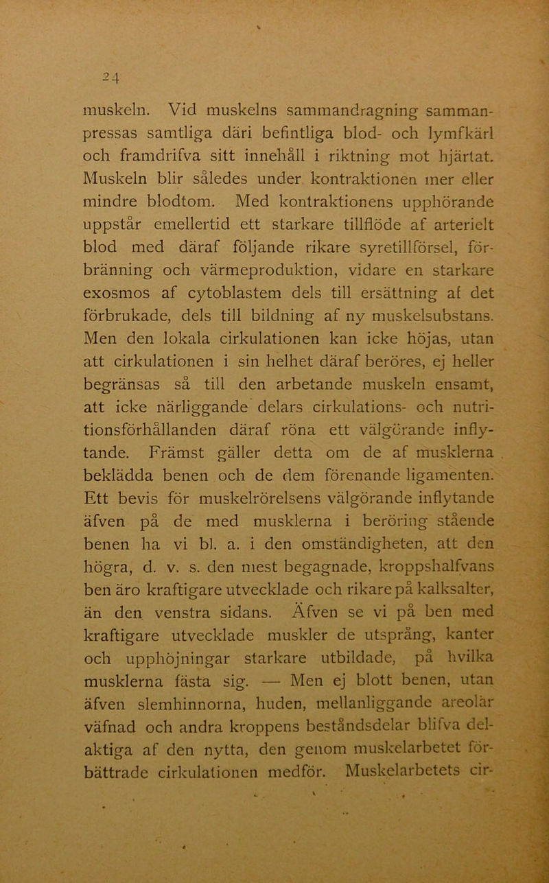 muskeln. Vid muskelns sammandragning samman- pressas samtliga däri befintliga blod- och lymfkärl och framdrifva sitt innehåll i riktning mot hjärtat. Muskeln blir således under kontraktionen mer eller mindre blodtom. Med kontraktionens upphörande uppstår emellertid ett starkare tillflöde af arterielt blod med däraf följande rikare syretillförsel, för- bränning och värmeproduktion, vidare en starkare exosmos af cytoblastem dels till ersättning al det förbrukade, dels till bildning af ny muskelsubstans. Men den lokala cirkulationen kan icke höjas, utan att cirkulationen i sin helhet däraf beröres, ej heller begränsas så till den arbetande muskeln ensamt, att icke närliggande delars cirkulations- och nutri- tionsförhållanden däraf röna ett välgörande infly- tande. Främst gäller detta om de af musklerna beklädda benen och de dem förenande ligamenten. Ett bevis för muskelrörelsens välgörande inflytande äfven på de med musklerna i beröring stående benen ha vi bl. a. i den omständigheten, att den högra, d. v. s. den mest begagnade, kroppshalfvans ben äro kraftigare utvecklade och rikare på kalksalter, än den venstra sidans. Äfven se vi på ben med kraftigare utvecklade muskler de utsprång, kanter och upphöjningar starkare utbildade, på hvilka musklerna fästa sig. — Men ej blott benen, utan äfven slemhinnorna, huden, mellanliggande areolär väfnad och andra kroppens beståndsdelar blifva del- aktiga af den nytta, den genom muskelarbetet för- bättrade cirkulationen medför. Muskelarbetets cir-