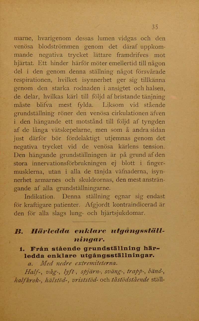 marne, hvarigenom dessas lumen vidgas och den venösa blodströmmen genom det däraf uppkom- mande negativa trycket lättare framdrifves mot hjärtat. Ett hinder härför möter emellertid till någon del i den genom denna ställning något försvårade respirationen, hvilket isynnerhet ger sig tillkänna genom den starka rodnaden i ansigtet och halsen, de delar, hvilkas kärl till följd af bristande tänjning måste blifva mest fylda. Liksom vid stående grundställning röner den venösa cirkulationen äfven i den hängande ett motstånd till följd af tyngden af de långa vätskepelarne, men som å andra sidan just därför bör fördelaktigt utjemnas genom det negativa trycket vid de venösa kärlens tension. Den hängande grundställningen är på grund af den stora innervationsförbrukningen ej blott i finger- musklerna, utan i alla de tänjda väfnaderna, isyn- nerhet armarnes och skuldrornas, den mest ansträn- gande af alla grundställningarne. Indikation. Denna ställning egnar sig endast för kraftigare patienter. Afgjordt kontraindicerad är den för alla slags lung- och hjärtsjukdomar. ii. Härledda enklare utgångs ställ- ningar. i. Från stående grundställning här- ledda enklare utgångsställningar. a. Med nedre extremiteterna. Half-, våg-, lyft, spjärn-, sväng-, trapp-, bänd-, halfkrok-, häl stöd-, vrist stöd- och tåstö dstående ställ-