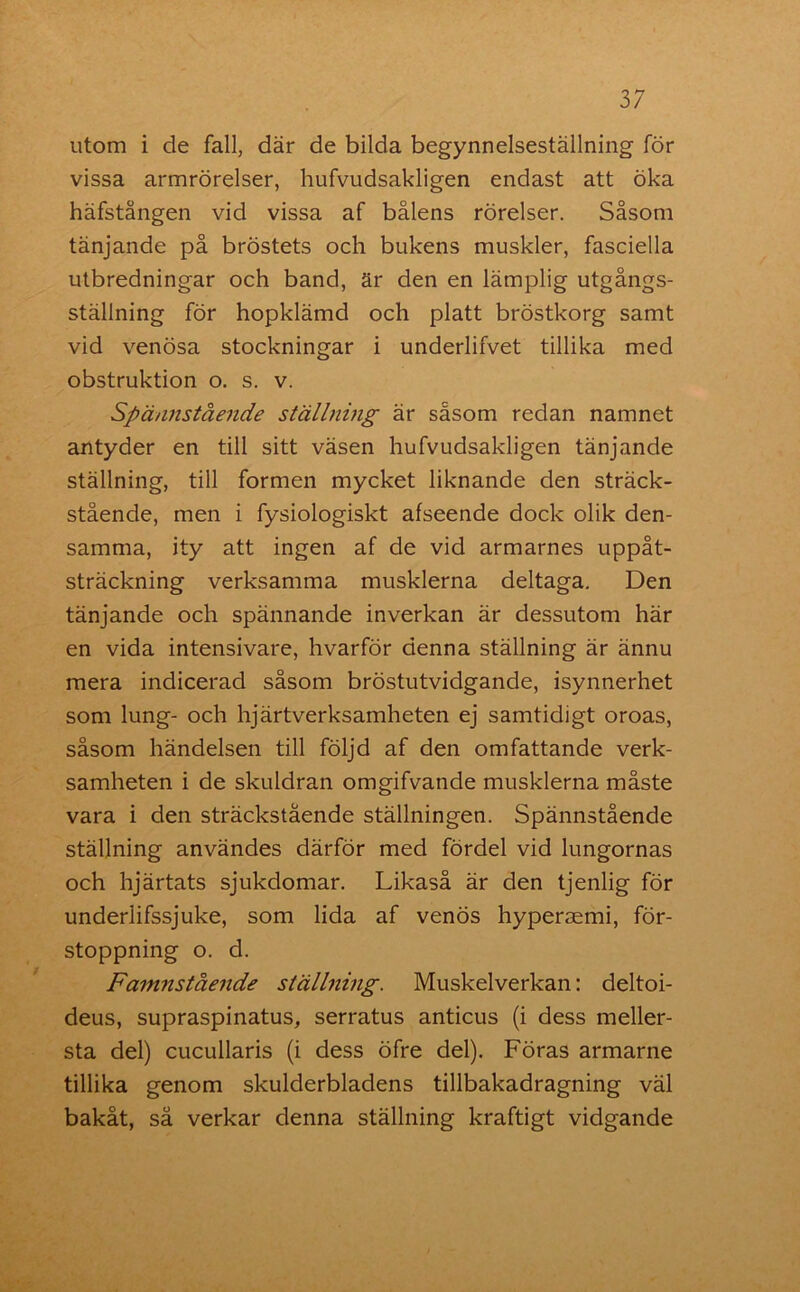 utom i de fall, där de bilda begynnelseställning för vissa armrörelser, hufvudsakligen endast att öka häfstången vid vissa af bålens rörelser. Såsom tänjande på bröstets och bukens muskler, fasciella utbredningar och band, är den en lämplig utgångs- ställning för hopklämd och platt bröstkorg samt vid venösa stockningar i underlifvet tillika med obstruktion o. s. v. Spännstående ställning är såsom redan namnet antyder en till sitt väsen hufvudsakligen tänjande ställning, till formen mycket liknande den sträck- stående, men i fysiologiskt afseende dock olik den- samma, ity att ingen af de vid armarnes uppåt- sträckning verksamma musklerna deltaga. Den tänjande och spännande inverkan är dessutom här en vida intensivare, hvarför denna ställning är ännu mera indicerad såsom bröstutvidgande, isynnerhet som lung- och hjärtverksamheten ej samtidigt oroas, såsom händelsen till följd af den omfattande verk- samheten i de skuldran omgifvande musklerna måste vara i den sträckstående ställningen. Spännstående ställning användes därför med fördel vid lungornas och hjärtats sjukdomar. Likaså är den tjenlig för underlifssjuke, som lida af venös hyperaemi, för- stoppning o. d. Famnstående ställning. Muskelverkan: deltoi- deus, supraspinatus, serratus anticus (i dess meller- sta del) cucullaris (i dess öfre del). Föras armarne tillika genom skulderbladens tillbakadragning väl bakåt, så verkar denna ställning kraftigt vidgande
