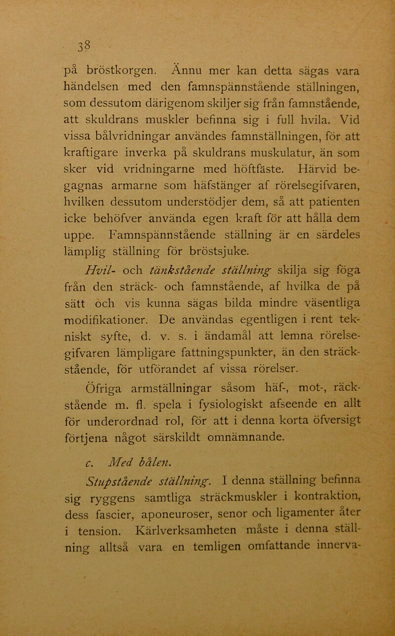 på bröstkorgen. Ännu mer kan detta sägas vara händelsen med den famnspännstående ställningen, som dessutom därigenom skiljer sig från famnstående, att skuldrans muskler befinna sig i full hvila. Vid vissa bålvridningar användes famnställningen, för att kraftigare inverka på skuldrans muskulatur, än som sker vid vridningarne med höftfäste. Härvid be- gagnas armarne som häfstänger af rörelsegifvaren, hvilken dessutom understödjer dem, så att patienten icke behöfver använda egen kraft för att hålla dem uppe. Famnspännstående ställning är en särdeles lämplig ställning för bröstsjuke. Hvil- och tänkstående ställning skilja sig föga från den sträck- och famnstående, af hvilka de på sätt och vis kunna sägas bilda mindre väsentliga modifikationer. De användas egentligen i rent tek- niskt syfte, d. v. s. i ändamål att lemna rörelse- gifvaren lämpligare fattningspunkter, än den sträck- stående, för utförandet af vissa rörelser. Öfriga armställningar såsom häf-, mot-, räck- stående m. fl. spela i fysiologiskt afseende en allt för underordnad rol, för att i denna korta öfversigt förtjena något särskildt omnämnande. c. Med bålen. Stupstående ställning. I denna ställning befinna sig ryggens samtliga sträckmuskler i kontraktion, dess fascier, aponeuroser, senor och ligamenter åter i tension. Kärlverksamheten måste i denna ställ- ning alltså vara en temligen omfattande innerva-