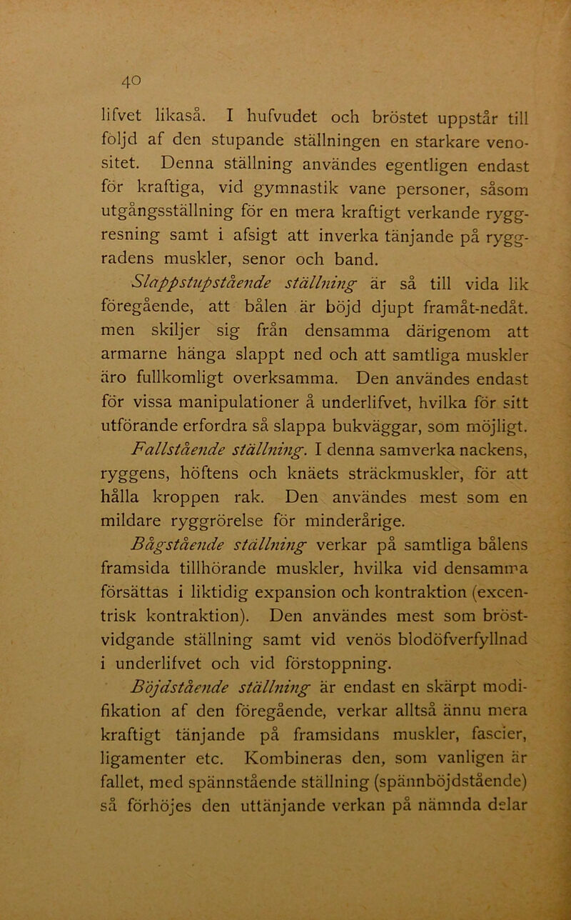 lifvet likaså. I hufvudet och bröstet uppstår till följd af den stupande ställningen en starkare veno- sitet. Denna ställning användes egentligen endast för kraftiga, vid gymnastik vane personer, såsom utgångsställning för en mera kraftigt verkande rygg- resning samt i afsigt att inverka tänjande på rygg- radens muskler, senor och band. Slappstupstående ställning är så till vida lik föregående, att bålen är böjd djupt framåt-nedåt. men skiljer sig från densamma därigenom att armarne hänga slappt ned och att samtliga muskler äro fullkomligt overksamma. Den användes endast för vissa manipulationer å underlifvet, hvilka för sitt utförande erfordra så slappa bukväggar, som möjligt. Fallstående ställning. I denna samverka nackens, ryggens, höftens och knäets sträckmuskler, för att hålla kroppen rak. Den användes mest som en mildare ryggrörelse för minderårige. Bågstående ställning verkar på samtliga bålens framsida tillhörande muskler, hvilka vid densamma försättas i liktidig expansion och kontraktion (excen- trisk kontraktion). Den användes mest som bröst- vidgande ställning samt vid venös blodöfverfyllnad i underlifvet och vid förstoppning. Böjdstående ställning är endast en skärpt modi- fikation af den föregående, verkar alltså ännu mera kraftigt tänjande på framsidans muskler, fascier, ligamenter etc. Kombineras den, som vanligen är fallet, med spännstående ställning (spännböjdstående) så förhöjes den uttänjande verkan på nämnda delar