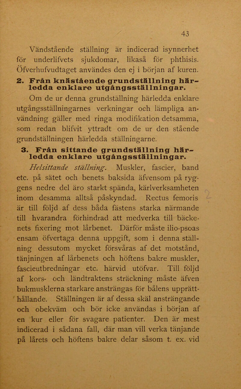 Vändstående ställning är indicerad isynnerhet för underlifvets sjukdomar, likaså för phthisis. Öfverhufvudtaget användes den ej i början af kuren. 2. Från knästående grundställning här- ledda enklare utgångsställningar. Om de ur denna grundställning härledda enklare utgångsställningarnes verkningar och lämpliga an- vändning gäller med ringa modifikation detsamma, som redan blifvit yttradt om de ur den stående grundställningen härledda ställningarne. 3. Från sittande grundställning här- ledda enklare utgångsställningar. Helsittande ställning. Muskler, fascier, band etc. på sätet och benets baksida äfvensom på ryg- gens nedre del äro starkt spända, kärlverksamheten inom desamma alltså påskyndad. Rectus femoris är till följd af dess båda fästens starka närmande till hvarandra förhindrad att medverka till bäcke- nets fixering mot lårbenet. Därför måste ilio-psoas ensam öfvertaga denna uppgift, som i denna ställ- ning dessutom mycket försvåras af det motstånd, tänjningen af lårbenets och höftens bakre muskler, fascieutbredningar etc. härvid utöfvar. Till följd af kors- och ländtraktens sträckning måste äfven bukmusklerna starkare ansträngas för bålens upprätt- hållande. Ställningen är af dessa skäl ansträngande och obekväm och bör icke användas i början af en kur eller för svagare patienter. Den är mest indicerad i sådana fall, där man vill verka tänjande på lårets och höftens bakre delar såsom t. ex. vid