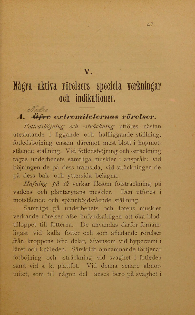 Y. Några aktiva rörelsers speciela verkningar Fotledsbojning ock -sträckning utföres nästan uteslutande i liggande och halfliggande ställning, fotledsbojning ensam däremot mest blott i högmot- stående ställning. Vid fotledsbojning och-sträckning tagas underbenets samtliga muskler i anspråk: vid böjningen de på dess framsida, vid sträckningen de på dess bak- och yttersida belägna. Häfning på tå verkar liksom fotsträckning på vadens och plantarytans muskler. Den utföres i motstående och spännböjdstående ställning. Samtlige på underbenets och fotens muskler verkande rörelser afse hufvudsakligen att öka blod- tilloppet till fotterna. De användas därför förnäm- ligast vid kalla fötter och som afledande rörelser från kroppens öfre delar, äfvensom vid hypermmi i låret och knäleden. Särskildt omnämnande förtjenar fotböjning och -sträckning vid svaghet i fotleden samt vid s. k. plattfot. Vid denna senare abnor- mitet, som till någon del anses bero på svaghet i