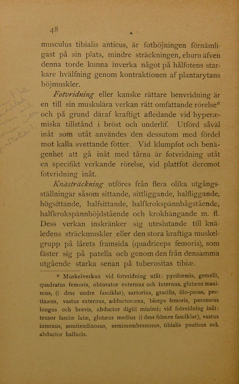 musculus tibialis anticus, är fotböjningen förnämli- gast på sin plats, mindre sträckningen, ehuru äfven denna torde kunna inverka något på hålfotens star- kare hvälfning genom kontraktionen af plantarytans böjmuskler. Fotvridning eller kanske rättare benvridning är en till sin muskulära verkan rätt omfattande rörelse* och på grund däraf kraftigt afledande vid hyperae- miska tillstånd i bröst och underlif. Utförd såväl inåt som utåt användes den dessutom med fördel mot kalla svettande fötter. Vid klumpfot och benä- genhet att gå inåt med tårna är fotvridning utåt en specifikt verkande rörelse, vid plattfot deremot fotvridning inåt. Knästräckning utföres från flera olika utgångs- ställningar såsom sittande, sittliggande, halfliggande, högsittande, halfsittande, halfkrokspännbågstående, halfkrokspännböjdstående och krokhängande m. fl. Dess verkan inskränker sig uteslutande till knä- ledens sträckmuskler eller den stora kraftiga muskel- grupp på lårets framsida (quadriceps femoris), som fäster sig på patella och genom den från densamma utgående starka senan på tuberositas tibire. * Muskelverkan vid fotvridning utåt: pyriformis, gemelli, quadratus femoris, obturator externus och internus, glutaeus maxi- mus, (i dess undre fasciklar), sartorius, gracilis, ilio-psoas, pec- tinaeus, vastus externus, adductorcrna, biceps femoris, peronaeus longus och brevis, abductor digiti minimi; vid fotvridning inat: tensor fasciae latae, glutaeus medius (i dess främre fasciklar), vastus iDternus, semitendinosus, semimembranosus, tibialis posticus och abductor hallucis.