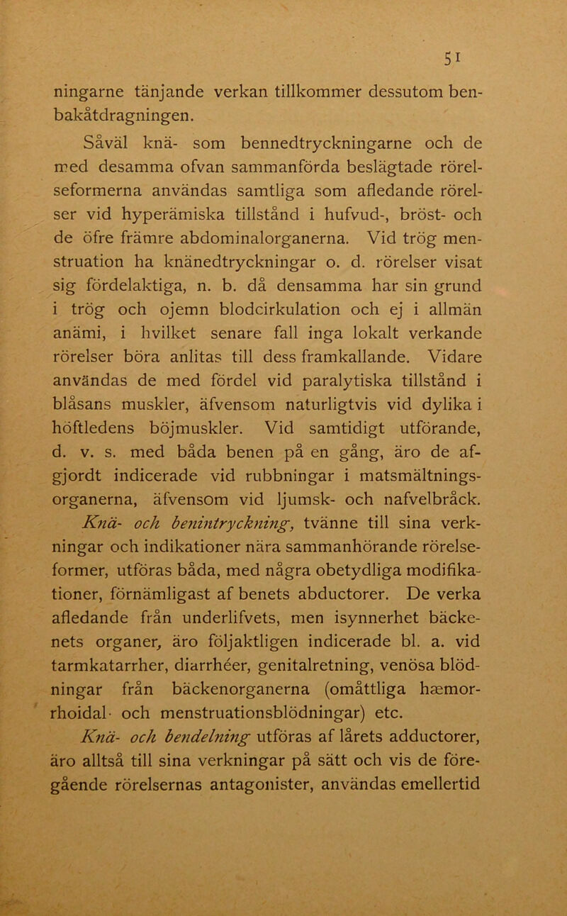 ningarne tänjande verkan tillkommer dessutom ben- bakåtdragningen. Såväl knä- som bennedtryckningarne och de med desamma ofvan sammanförda beslägtade rörel- seformerna användas samtliga som afledande rörel- ser vid hyperämiska tillstånd i hufvud-, bröst- och de öfre främre abdominalorganerna. Vid trög men- struation ha knänedtryckningar o. d. rörelser visat sig fördelaktiga, n. b. då densamma har sin grund i trög och ojemn blodcirkulation och ej i allmän anämi, i hvilket senare fall inga lokalt verkande rörelser böra anlitas till dess framkallande. Vidare användas de med fördel vid paralytiska tillstånd i blåsans muskler, äfvensom naturligtvis vid dylika i höftledens böjmuskler. Vid samtidigt utförande, d. v. s. med båda benen på en gång, äro de af- gjordt indicerade vid rubbningar i matsmältnings- organerna, äfvensom vid ljumsk- och nafvel bråck. Knä- och benintryckning, tvänne till sina verk- ningar och indikationer nära sammanhörande rörelse- former, utföras båda, med några obetydliga modifika- tioner, förnämligast af benets abductorer. De verka afledande från underlifvets, men isynnerhet bäcke- nets organer, äro följaktligen indicerade bl. a. vid tarmkatarrher, diarrhéer, genitalretning, venösa blöd- ningar från bäckenorganerna (omåttliga haemor- rhoidal- och menstruationsblödningar) etc. Knä- och bendelning utföras af lårets adductorer, äro alltså till sina verkningar på sätt och vis de före- gående rörelsernas antagonister, användas emellertid