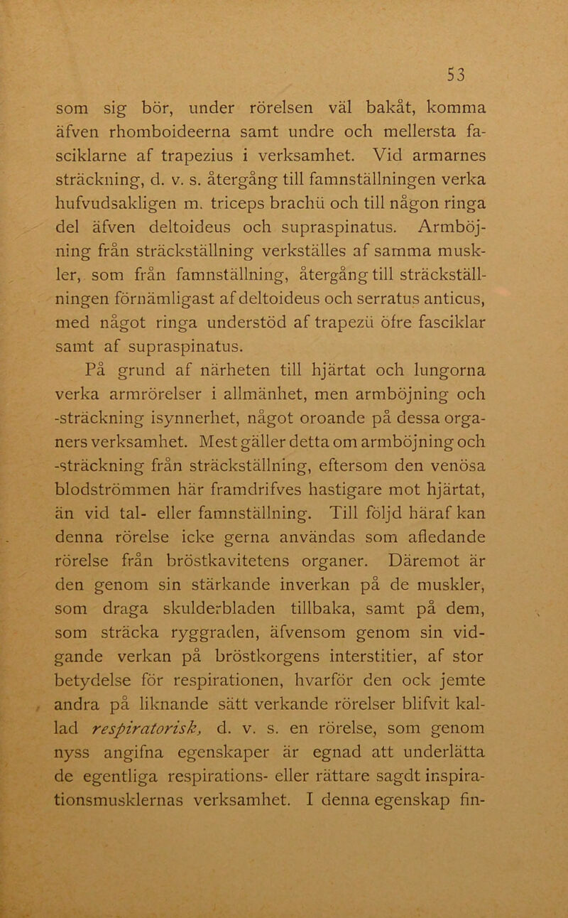 som sig bör, under rörelsen väl bakåt, komma äfven rhomboideerna samt undre och mellersta fa- sciklarne af trapezius i verksamhet. Vid armarnes sträckning, d. v. s. återgång till famnställningen verka hufvudsakligen m. triceps brachii och till någon ringa del äfven deltoideus och supraspinatus. Armböj- ning från sträckställning verkställes af samma musk- ler, som från famnställning, återgång till sträckställ- ningen förnämligast af deltoideus och serratus anticus, med något ringa understöd af trapezii öfre fasciklar samt af supraspinatus. På grund af närheten till hjärtat och lungorna verka armrörelser i allmänhet, men armböjning och -sträckning isynnerhet, något oroande på dessa orga- ners verksamhet. Mest gäller detta om armböjning och -sträckning från sträckställning, eftersom den venösa blodströmmen här framdrifves hastigare mot hjärtat, än vid tal- eller famnställning. Till följd häraf kan denna rörelse icke gerna användas som afledande rörelse från bröstkavitetens organer. Däremot är den genom sin stärkande inverkan på de muskler, som draga skulderbladen tillbaka, samt på dem, som sträcka ryggraden, äfvensom genom sin vid- gande verkan på bröstkorgens interstitier, af stor betydelse för respirationen, hvarför den ock jemte andra på liknande sätt verkande rörelser blifvit kal- lad respiratorisk, cl. v. s. en rörelse, som genom nyss angifna egenskaper är egnad att underlätta de egentliga respirations- eller rättare sagdt inspira- tionsmusklernas verksamhet. I denna egenskap fin-