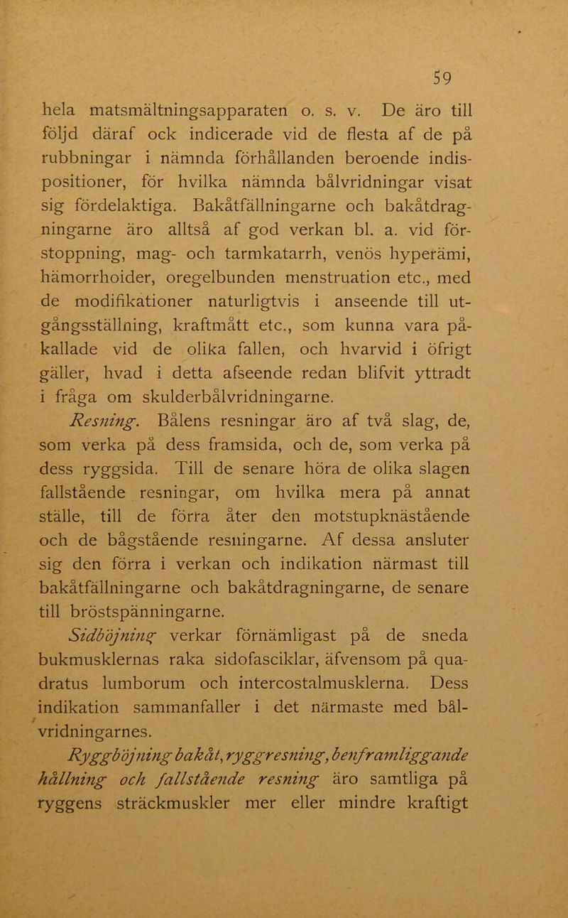 hela matsmältningsapparaten o. s. v. De äro till följd däraf ock indicerade vid de flesta af de på rubbningar i nämnda förhållanden beroende indis- positioner, för hvilka nämnda bålvridningar visat sig fördelaktiga. Bakåtfällningarne och bakåtdrag- ningarne äro alltså af god verkan bl. a. vid för- stoppning, mag- och tarmkatarrh, venös hyperämi, hämorrhoider, oregelbunden menstruation etc., med de modifikationer naturligtvis i anseende till ut- gångsställning, kraftmått etc., som kunna vara på- kallade vid de olika fallen, och hvarvid i öfrigt gäller, hvad i detta afseende redan blifvit yttradt i fråga om skulderbålvridningarne. Resning. Bålens resningar äro af två slag, de, som verka på dess framsida, och de, som verka på dess ryggsida. Till de senare höra de olika slagen fallstående resningar, om hvilka mera på annat ställe, till de förra åter den motstupknästående och de bågstående resningarne. Af dessa ansluter sig den förra i verkan och indikation närmast till bakåtfällningarne och bakåtdragningarne, de senare till bröstspänningarne. Sidbdjnins; verkar förnämligast på de sneda bukmusklernas raka sidofasciklar, äfvensom på qua- dratus lumborum och intercostalmusklerna. Dess indikation sammanfaller i det närmaste med bål- vridningarnes. Ryggböjning bakåt, ryggresning, benframliggande hållning och fallstående resning äro samtliga på ryggens sträckmuskler mer eller mindre kraftigt